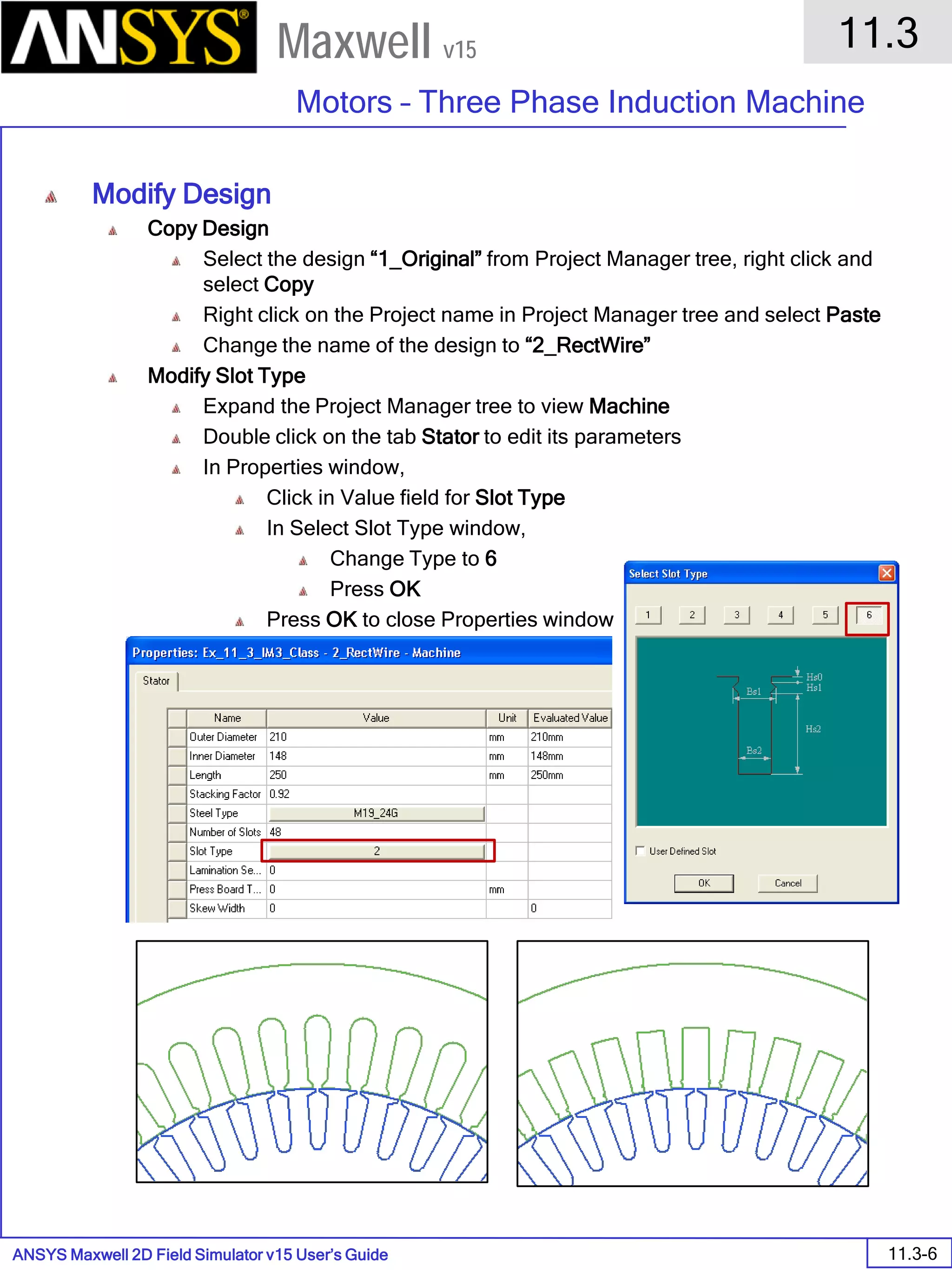 ANSYS Maxwell 2D Field Simulator v15 User’s Guide
11.3
Motors – Three Phase Induction Machine
11.3-6
Maxwell v15
Modify Design
Copy Design
Select the design “1_Original” from Project Manager tree, right click and
select Copy
Right click on the Project name in Project Manager tree and select Paste
Change the name of the design to “2_RectWire”
Modify Slot Type
Expand the Project Manager tree to view Machine
Double click on the tab Stator to edit its parameters
In Properties window,
Click in Value field for Slot Type
In Select Slot Type window,
Change Type to 6
Press OK
Press OK to close Properties window
 