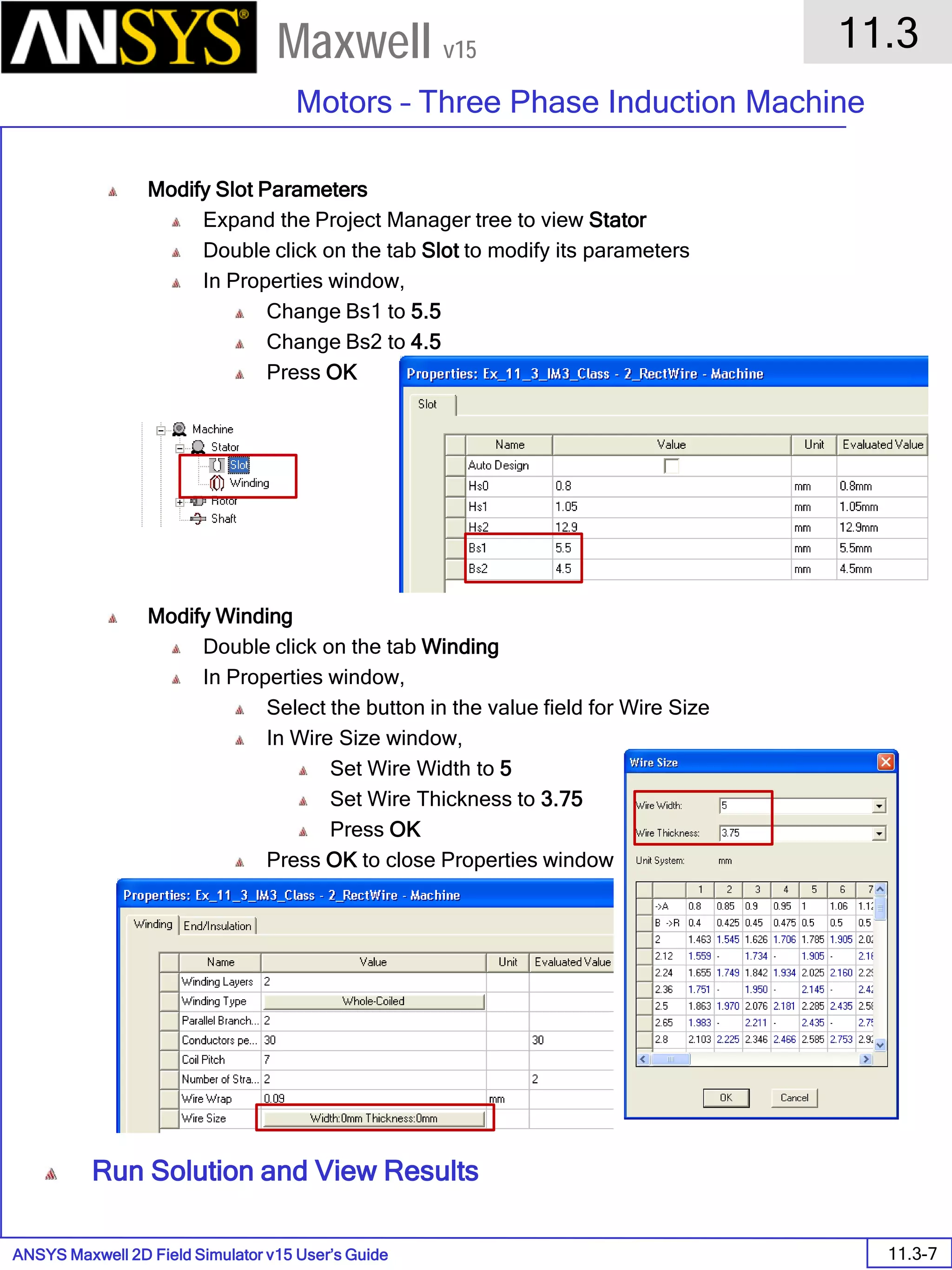 ANSYS Maxwell 2D Field Simulator v15 User’s Guide
11.3
Motors – Three Phase Induction Machine
11.3-7
Maxwell v15
Modify Slot Parameters
Expand the Project Manager tree to view Stator
Double click on the tab Slot to modify its parameters
In Properties window,
Change Bs1 to 5.5
Change Bs2 to 4.5
Press OK
Modify Winding
Double click on the tab Winding
In Properties window,
Select the button in the value field for Wire Size
In Wire Size window,
Set Wire Width to 5
Set Wire Thickness to 3.75
Press OK
Press OK to close Properties window
Run Solution and View Results
 