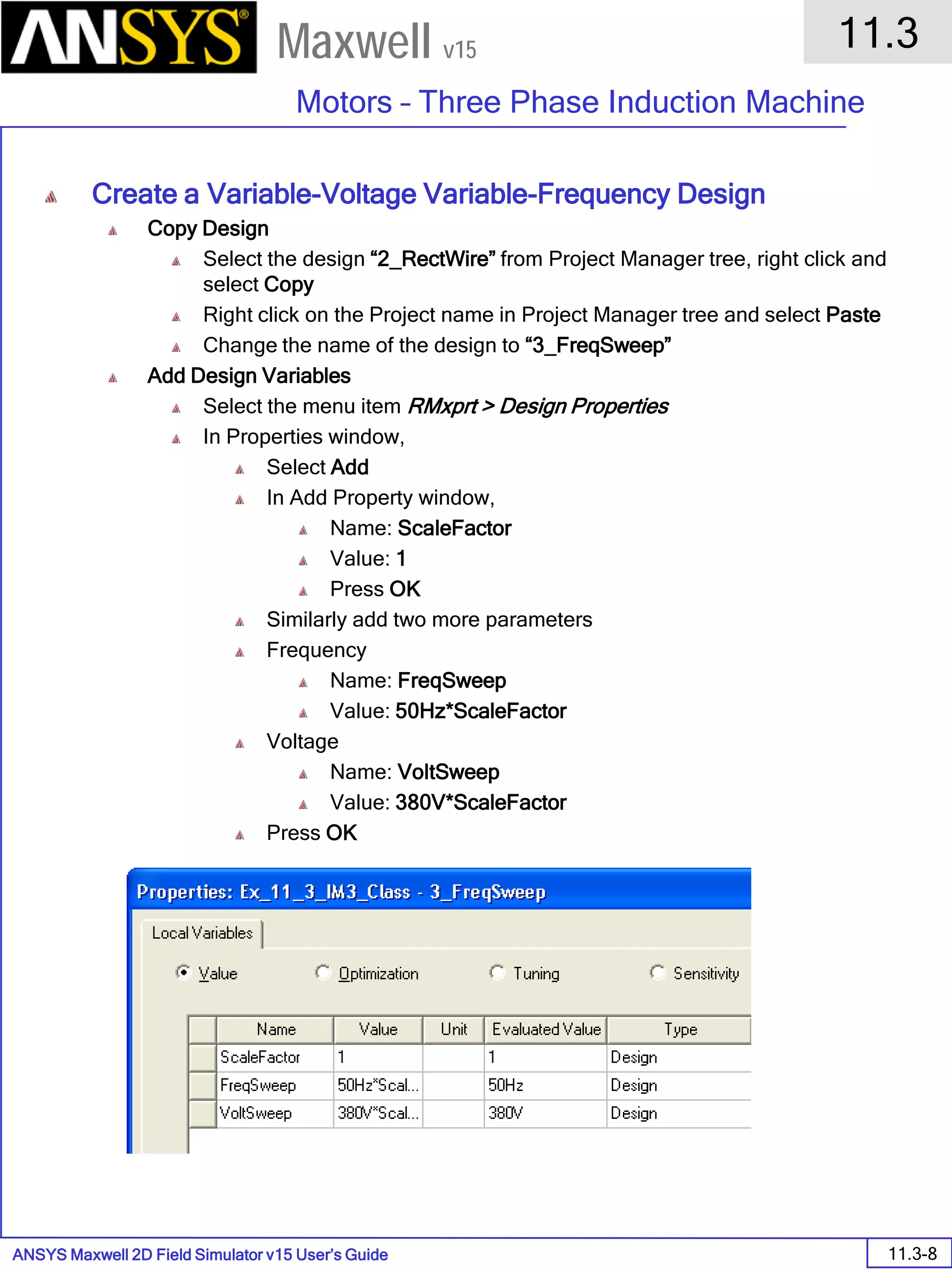 ANSYS Maxwell 2D Field Simulator v15 User’s Guide
11.3
Motors – Three Phase Induction Machine
11.3-8
Maxwell v15
Create a Variable-Voltage Variable-Frequency Design
Copy Design
Select the design “2_RectWire” from Project Manager tree, right click and
select Copy
Right click on the Project name in Project Manager tree and select Paste
Change the name of the design to “3_FreqSweep”
Add Design Variables
Select the menu item RMxprt > Design Properties
In Properties window,
Select Add
In Add Property window,
Name: ScaleFactor
Value: 1
Press OK
Similarly add two more parameters
Frequency
Name: FreqSweep
Value: 50Hz*ScaleFactor
Voltage
Name: VoltSweep
Value: 380V*ScaleFactor
Press OK
 