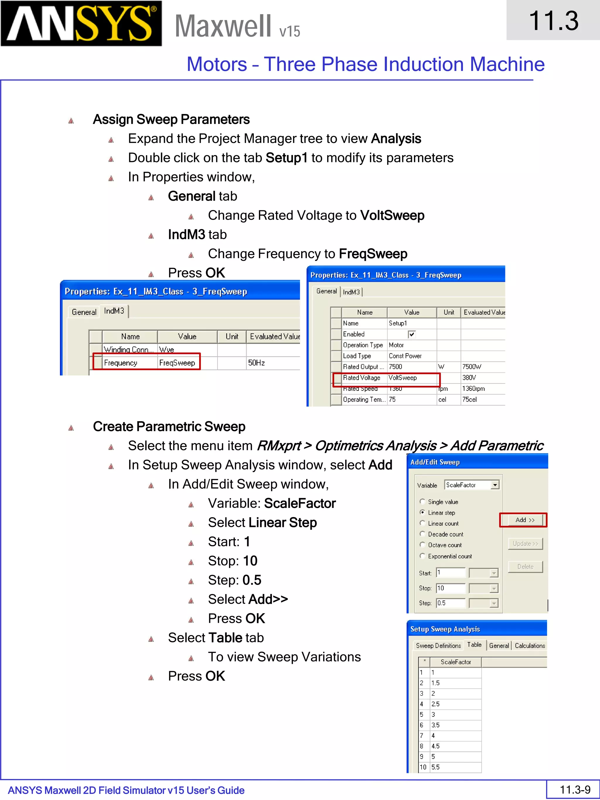 ANSYS Maxwell 2D Field Simulator v15 User’s Guide
11.3
Motors – Three Phase Induction Machine
11.3-9
Maxwell v15
Assign Sweep Parameters
Expand the Project Manager tree to view Analysis
Double click on the tab Setup1 to modify its parameters
In Properties window,
General tab
Change Rated Voltage to VoltSweep
IndM3 tab
Change Frequency to FreqSweep
Press OK
Create Parametric Sweep
Select the menu item RMxprt > Optimetrics Analysis > Add Parametric
In Setup Sweep Analysis window, select Add
In Add/Edit Sweep window,
Variable: ScaleFactor
Select Linear Step
Start: 1
Stop: 10
Step: 0.5
Select Add>>
Press OK
Select Table tab
To view Sweep Variations
Press OK
 