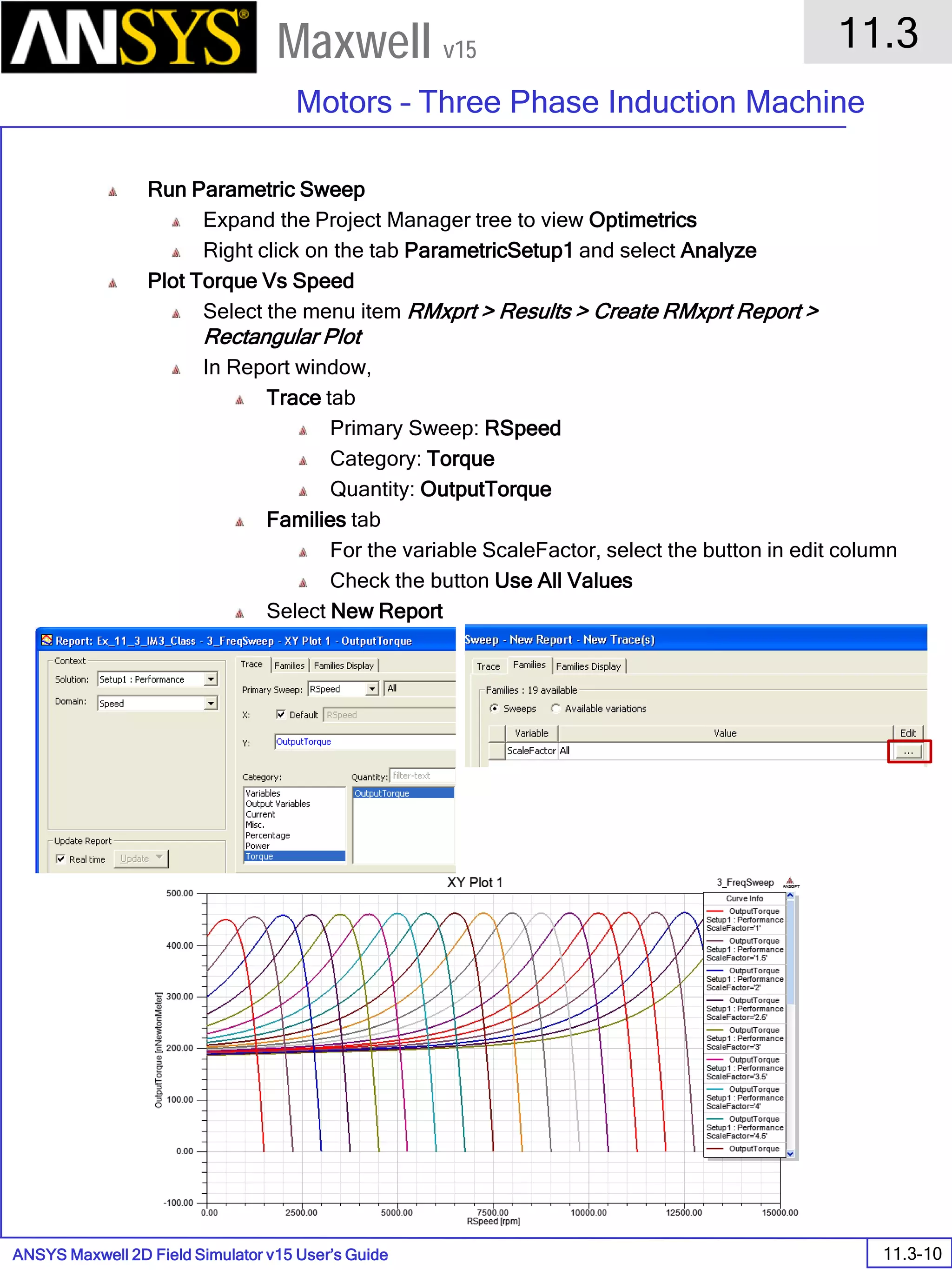 ANSYS Maxwell 2D Field Simulator v15 User’s Guide
11.3
Motors – Three Phase Induction Machine
11.3-10
Maxwell v15
Run Parametric Sweep
Expand the Project Manager tree to view Optimetrics
Right click on the tab ParametricSetup1 and select Analyze
Plot Torque Vs Speed
Select the menu item RMxprt > Results > Create RMxprt Report >
Rectangular Plot
In Report window,
Trace tab
Primary Sweep: RSpeed
Category: Torque
Quantity: OutputTorque
Families tab
For the variable ScaleFactor, select the button in edit column
Check the button Use All Values
Select New Report
 