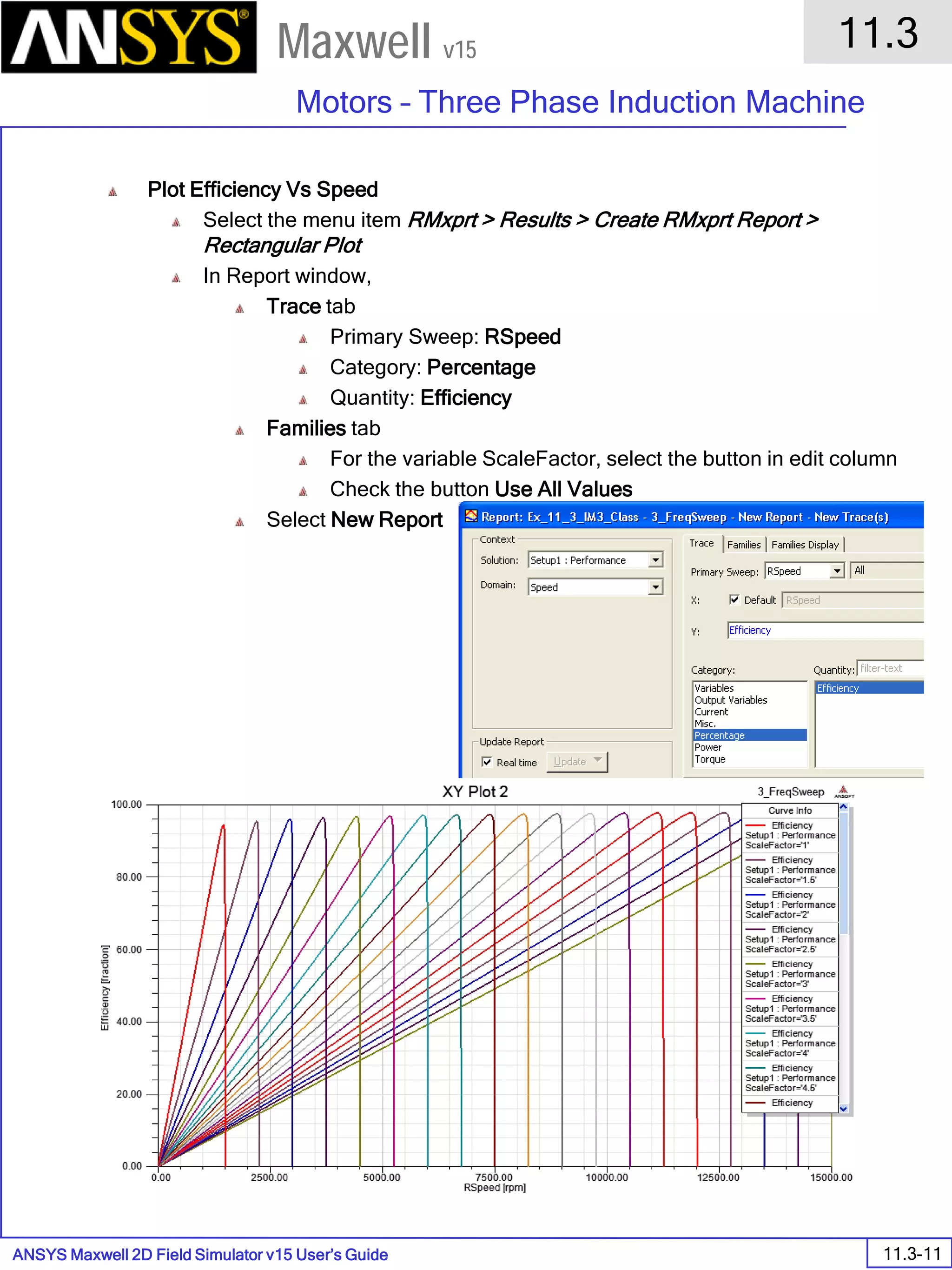 ANSYS Maxwell 2D Field Simulator v15 User’s Guide
11.3
Motors – Three Phase Induction Machine
11.3-11
Maxwell v15
Plot Efficiency Vs Speed
Select the menu item RMxprt > Results > Create RMxprt Report >
Rectangular Plot
In Report window,
Trace tab
Primary Sweep: RSpeed
Category: Percentage
Quantity: Efficiency
Families tab
For the variable ScaleFactor, select the button in edit column
Check the button Use All Values
Select New Report
 