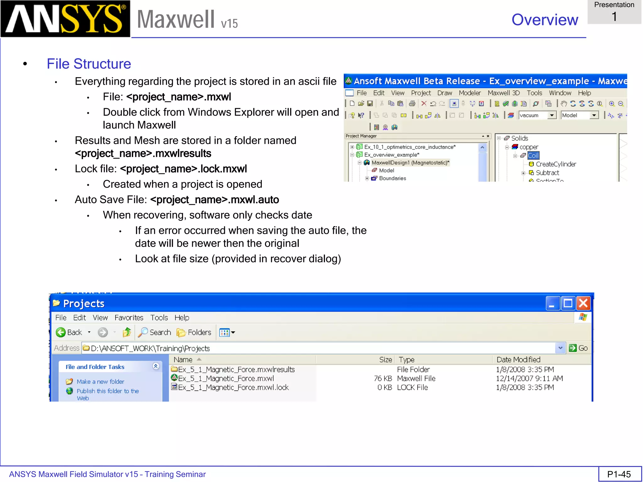 ANSYS Maxwell Field Simulator v15 – Training Seminar P1-45
Overview
Presentation
1
Maxwell v15
• File Structure
• Everything regarding the project is stored in an ascii file
• File: <project_name>.mxwl
• Double click from Windows Explorer will open and
launch Maxwell
• Results and Mesh are stored in a folder named
<project_name>.mxwlresults
• Lock file: <project_name>.lock.mxwl
• Created when a project is opened
• Auto Save File: <project_name>.mxwl.auto
• When recovering, software only checks date
• If an error occurred when saving the auto file, the
date will be newer then the original
• Look at file size (provided in recover dialog)
 