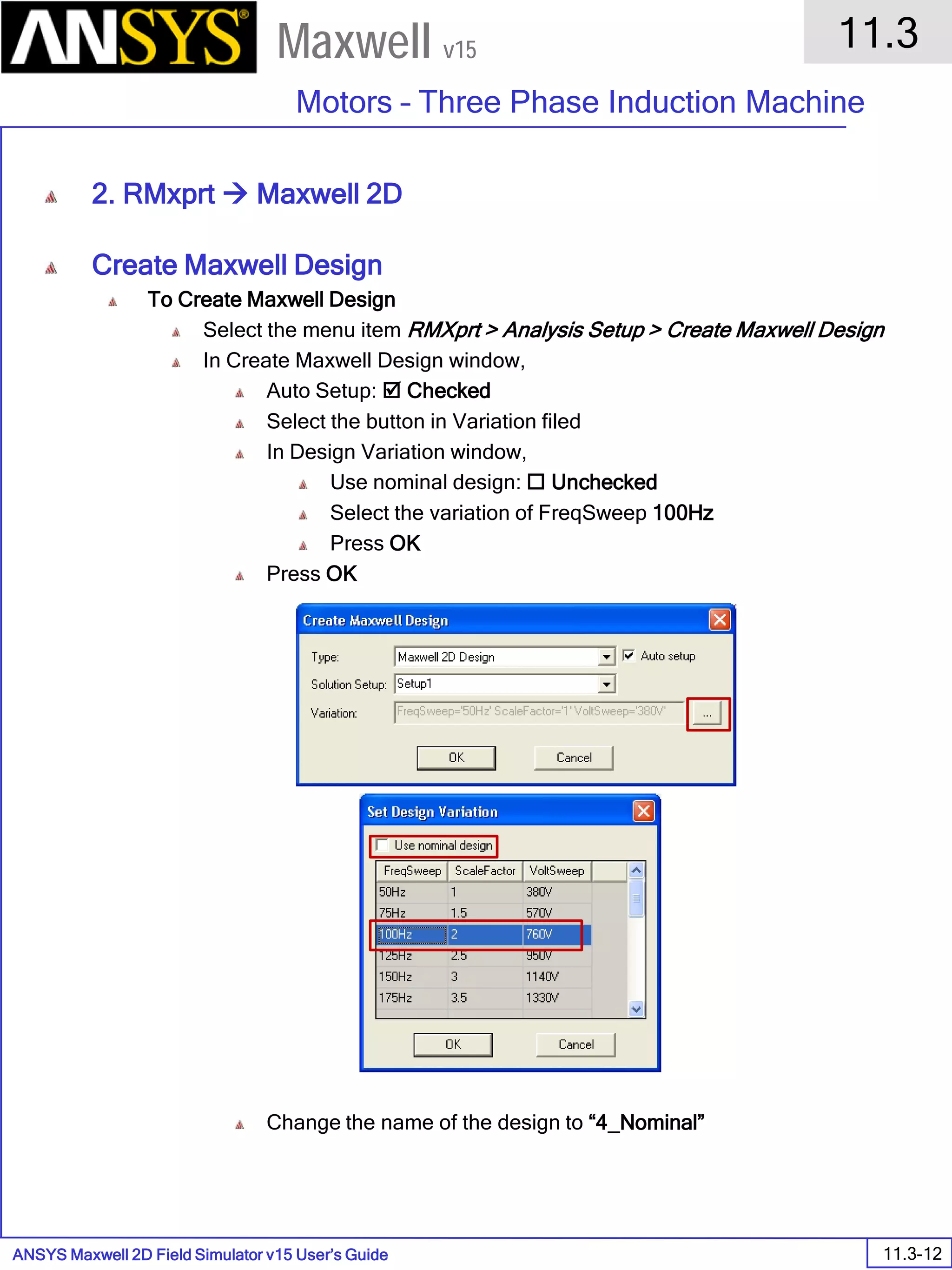 ANSYS Maxwell 2D Field Simulator v15 User’s Guide
11.3
Motors – Three Phase Induction Machine
11.3-12
Maxwell v15
2. RMxprt  Maxwell 2D
Create Maxwell Design
To Create Maxwell Design
Select the menu item RMXprt > Analysis Setup > Create Maxwell Design
In Create Maxwell Design window,
Auto Setup:  Checked
Select the button in Variation filed
In Design Variation window,
Use nominal design:  Unchecked
Select the variation of FreqSweep 100Hz
Press OK
Press OK
Change the name of the design to “4_Nominal”
 