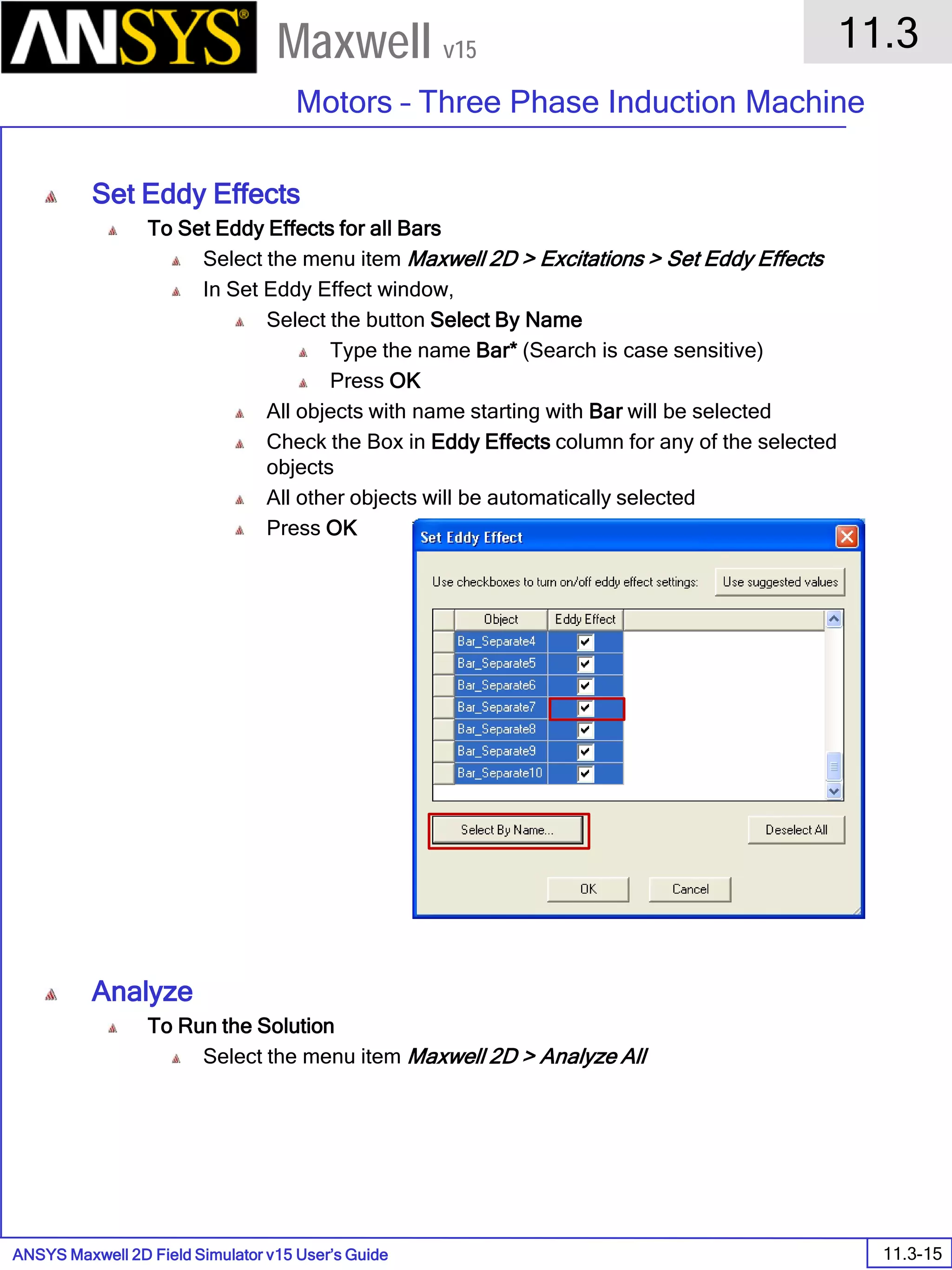 ANSYS Maxwell 2D Field Simulator v15 User’s Guide
11.3
Motors – Three Phase Induction Machine
11.3-15
Maxwell v15
Set Eddy Effects
To Set Eddy Effects for all Bars
Select the menu item Maxwell 2D > Excitations > Set Eddy Effects
In Set Eddy Effect window,
Select the button Select By Name
Type the name Bar* (Search is case sensitive)
Press OK
All objects with name starting with Bar will be selected
Check the Box in Eddy Effects column for any of the selected
objects
All other objects will be automatically selected
Press OK
Analyze
To Run the Solution
Select the menu item Maxwell 2D > Analyze All
 