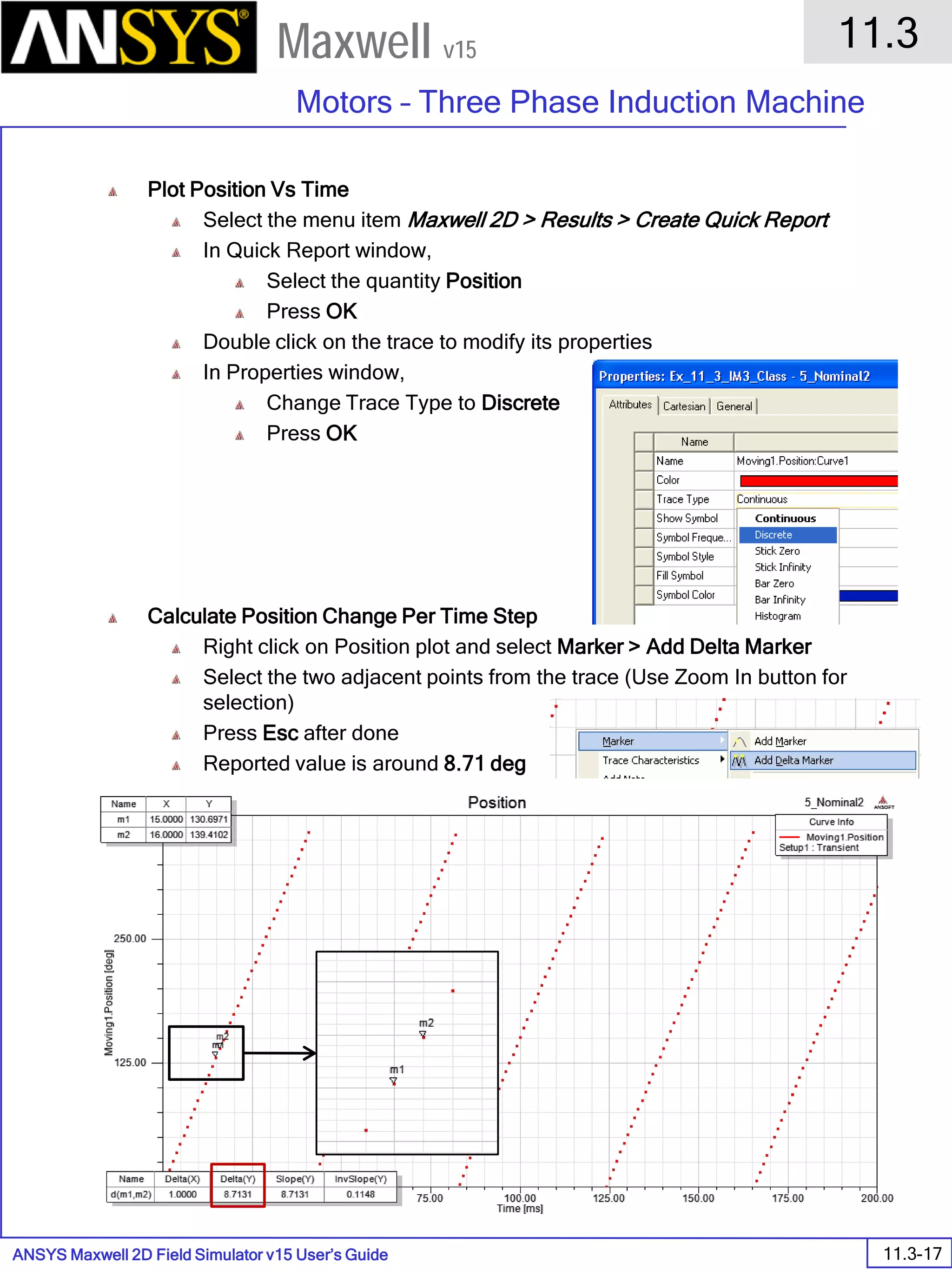 ANSYS Maxwell 2D Field Simulator v15 User’s Guide
11.3
Motors – Three Phase Induction Machine
11.3-17
Maxwell v15
Plot Position Vs Time
Select the menu item Maxwell 2D > Results > Create Quick Report
In Quick Report window,
Select the quantity Position
Press OK
Double click on the trace to modify its properties
In Properties window,
Change Trace Type to Discrete
Press OK
Calculate Position Change Per Time Step
Right click on Position plot and select Marker > Add Delta Marker
Select the two adjacent points from the trace (Use Zoom In button for
selection)
Press Esc after done
Reported value is around 8.71 deg
 