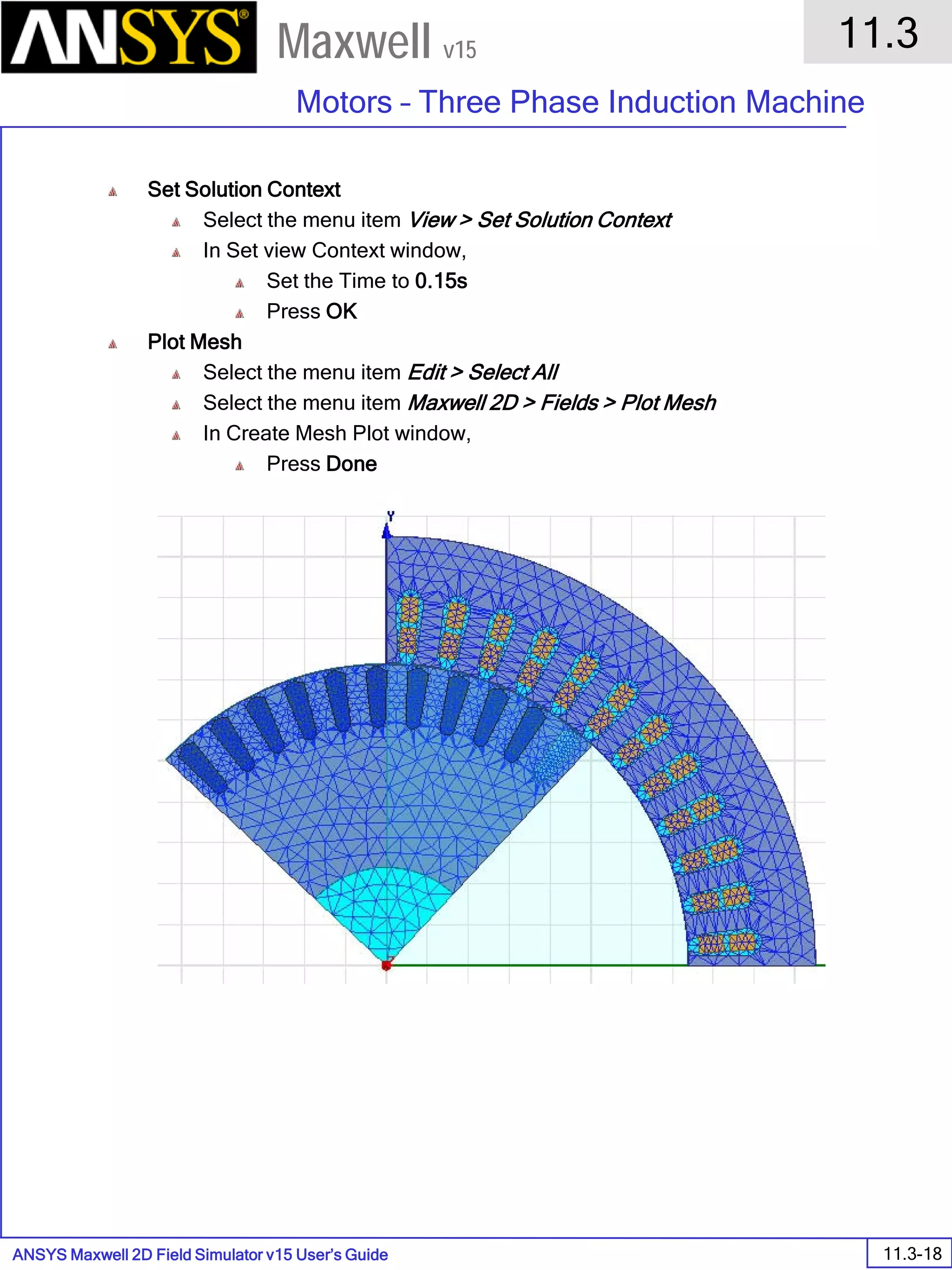 ANSYS Maxwell 2D Field Simulator v15 User’s Guide
11.3
Motors – Three Phase Induction Machine
11.3-18
Maxwell v15
Set Solution Context
Select the menu item View > Set Solution Context
In Set view Context window,
Set the Time to 0.15s
Press OK
Plot Mesh
Select the menu item Edit > Select All
Select the menu item Maxwell 2D > Fields > Plot Mesh
In Create Mesh Plot window,
Press Done
 