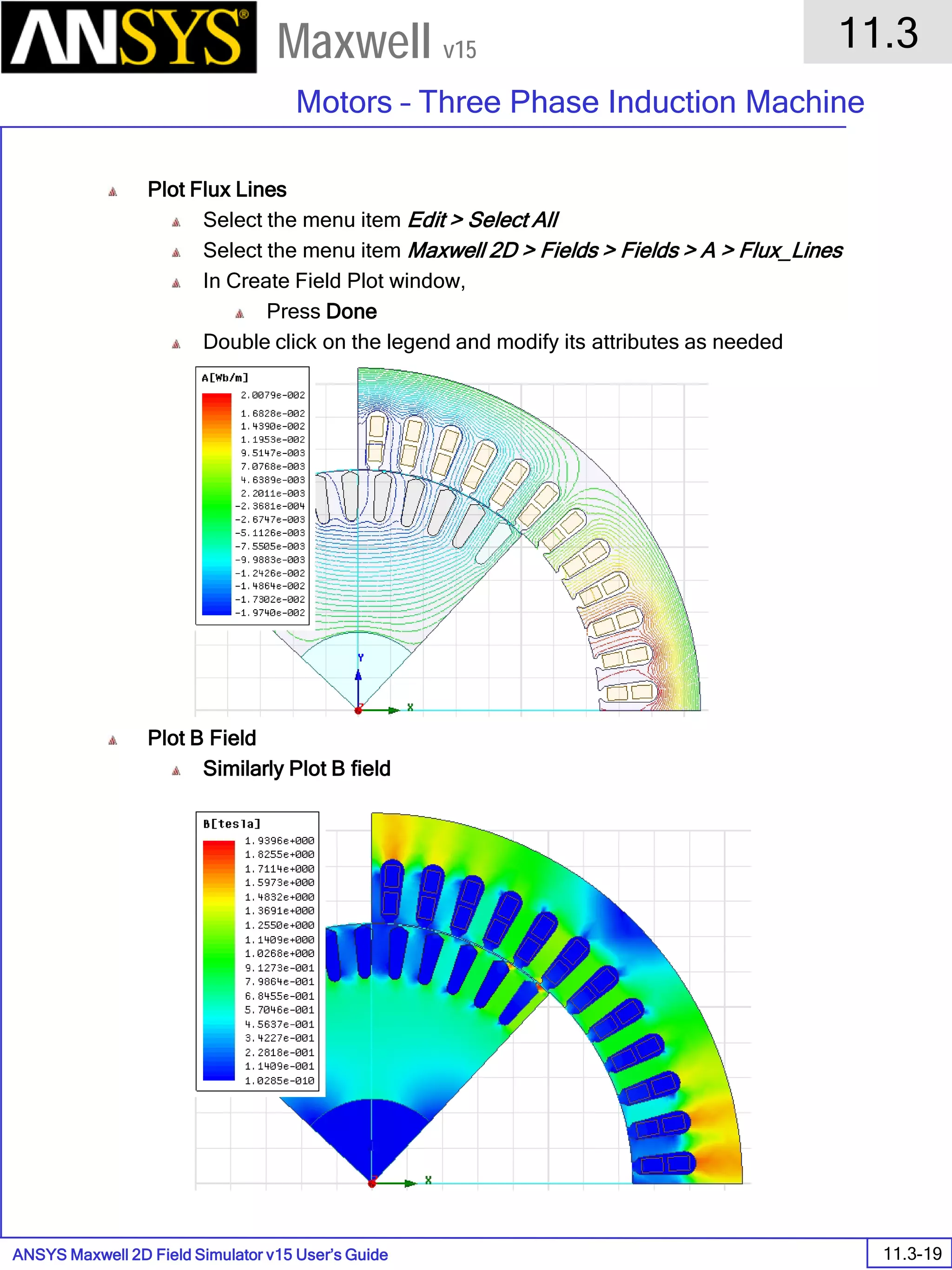 ANSYS Maxwell 2D Field Simulator v15 User’s Guide
11.3
Motors – Three Phase Induction Machine
11.3-19
Maxwell v15
Plot Flux Lines
Select the menu item Edit > Select All
Select the menu item Maxwell 2D > Fields > Fields > A > Flux_Lines
In Create Field Plot window,
Press Done
Double click on the legend and modify its attributes as needed
Plot B Field
Similarly Plot B field
 