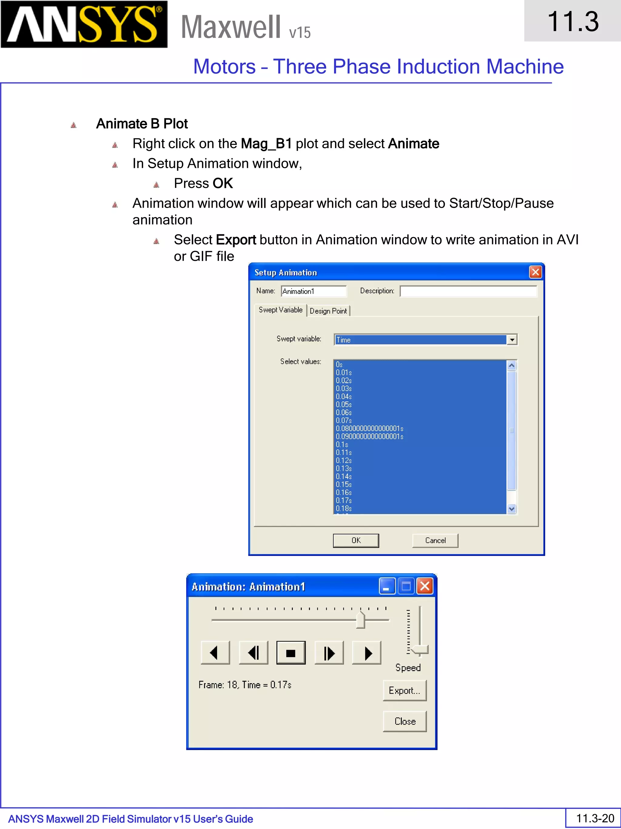 ANSYS Maxwell 2D Field Simulator v15 User’s Guide
11.3
Motors – Three Phase Induction Machine
11.3-20
Maxwell v15
Animate B Plot
Right click on the Mag_B1 plot and select Animate
In Setup Animation window,
Press OK
Animation window will appear which can be used to Start/Stop/Pause
animation
Select Export button in Animation window to write animation in AVI
or GIF file
 