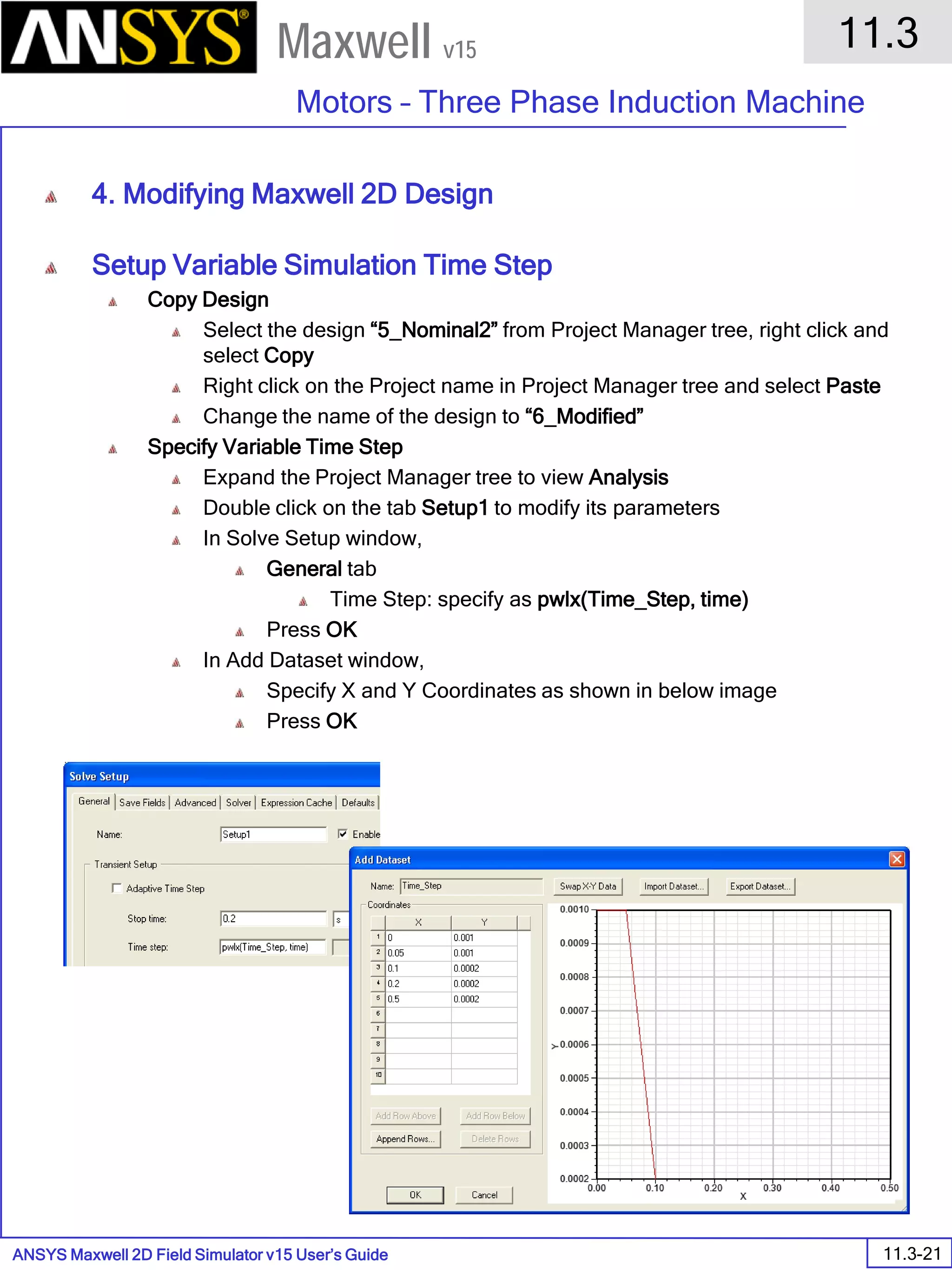 ANSYS Maxwell 2D Field Simulator v15 User’s Guide
11.3
Motors – Three Phase Induction Machine
11.3-21
Maxwell v15
4. Modifying Maxwell 2D Design
Setup Variable Simulation Time Step
Copy Design
Select the design “5_Nominal2” from Project Manager tree, right click and
select Copy
Right click on the Project name in Project Manager tree and select Paste
Change the name of the design to “6_Modified”
Specify Variable Time Step
Expand the Project Manager tree to view Analysis
Double click on the tab Setup1 to modify its parameters
In Solve Setup window,
General tab
Time Step: specify as pwlx(Time_Step, time)
Press OK
In Add Dataset window,
Specify X and Y Coordinates as shown in below image
Press OK
 