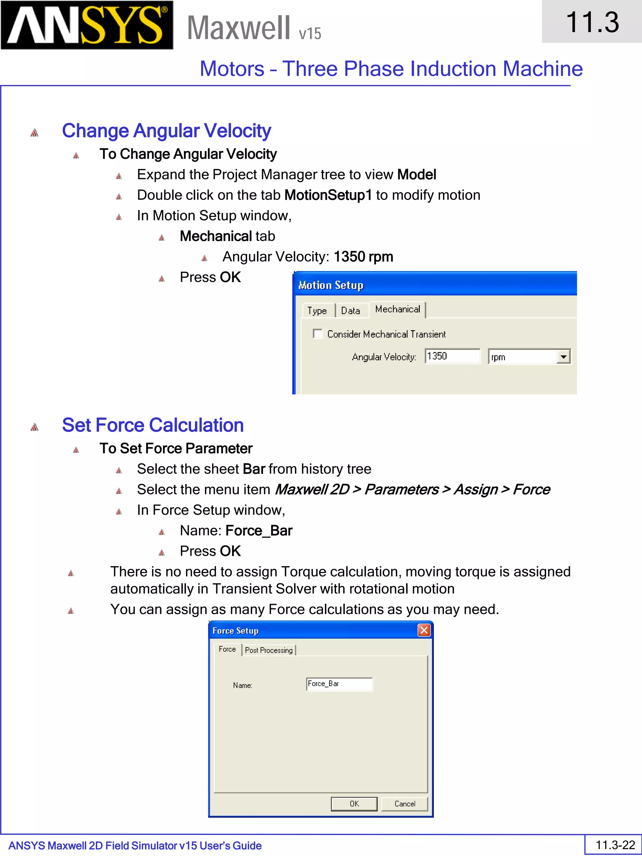 ANSYS Maxwell 2D Field Simulator v15 User’s Guide
11.3
Motors – Three Phase Induction Machine
11.3-22
Maxwell v15
Change Angular Velocity
To Change Angular Velocity
Expand the Project Manager tree to view Model
Double click on the tab MotionSetup1 to modify motion
In Motion Setup window,
Mechanical tab
Angular Velocity: 1350 rpm
Press OK
Set Force Calculation
To Set Force Parameter
Select the sheet Bar from history tree
Select the menu item Maxwell 2D > Parameters > Assign > Force
In Force Setup window,
Name: Force_Bar
Press OK
There is no need to assign Torque calculation, moving torque is assigned
automatically in Transient Solver with rotational motion
You can assign as many Force calculations as you may need.
 