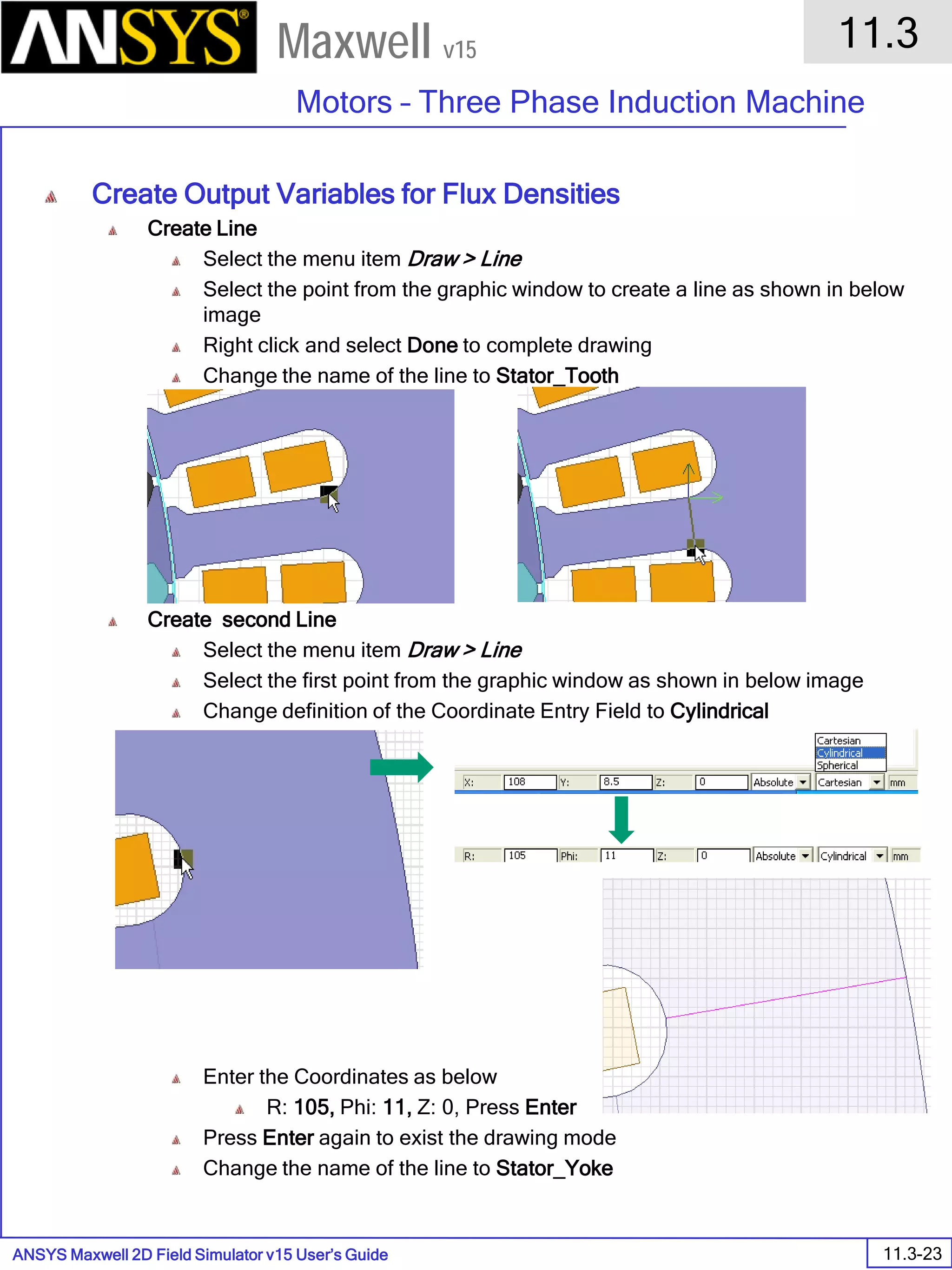 ANSYS Maxwell 2D Field Simulator v15 User’s Guide
11.3
Motors – Three Phase Induction Machine
11.3-23
Maxwell v15
Create Output Variables for Flux Densities
Create Line
Select the menu item Draw > Line
Select the point from the graphic window to create a line as shown in below
image
Right click and select Done to complete drawing
Change the name of the line to Stator_Tooth
Create second Line
Select the menu item Draw > Line
Select the first point from the graphic window as shown in below image
Change definition of the Coordinate Entry Field to Cylindrical
Enter the Coordinates as below
R: 105, Phi: 11, Z: 0, Press Enter
Press Enter again to exist the drawing mode
Change the name of the line to Stator_Yoke
 