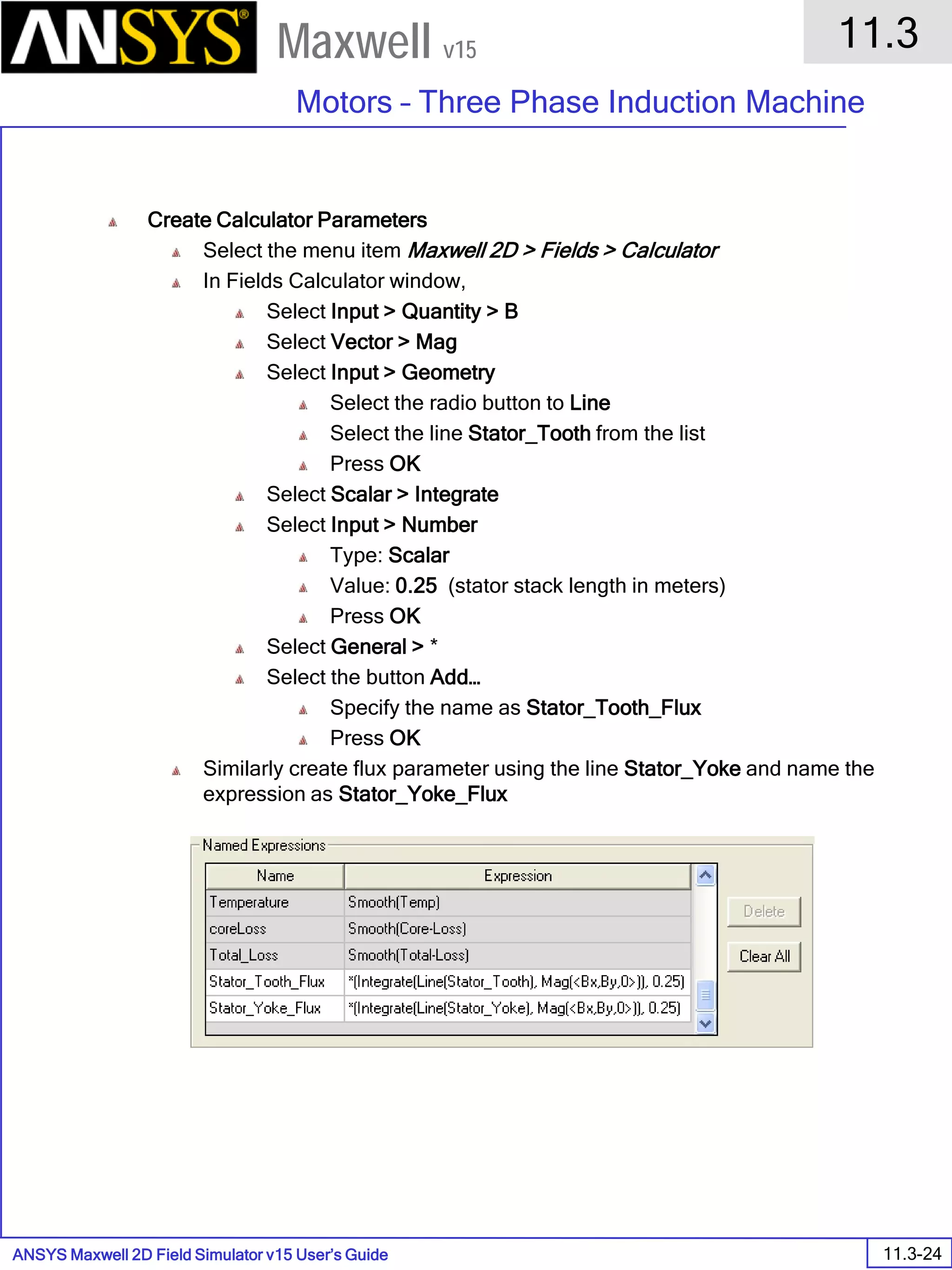 ANSYS Maxwell 2D Field Simulator v15 User’s Guide
11.3
Motors – Three Phase Induction Machine
11.3-24
Maxwell v15
Create Calculator Parameters
Select the menu item Maxwell 2D > Fields > Calculator
In Fields Calculator window,
Select Input > Quantity > B
Select Vector > Mag
Select Input > Geometry
Select the radio button to Line
Select the line Stator_Tooth from the list
Press OK
Select Scalar > Integrate
Select Input > Number
Type: Scalar
Value: 0.25 (stator stack length in meters)
Press OK
Select General > *
Select the button Add…
Specify the name as Stator_Tooth_Flux
Press OK
Similarly create flux parameter using the line Stator_Yoke and name the
expression as Stator_Yoke_Flux
 