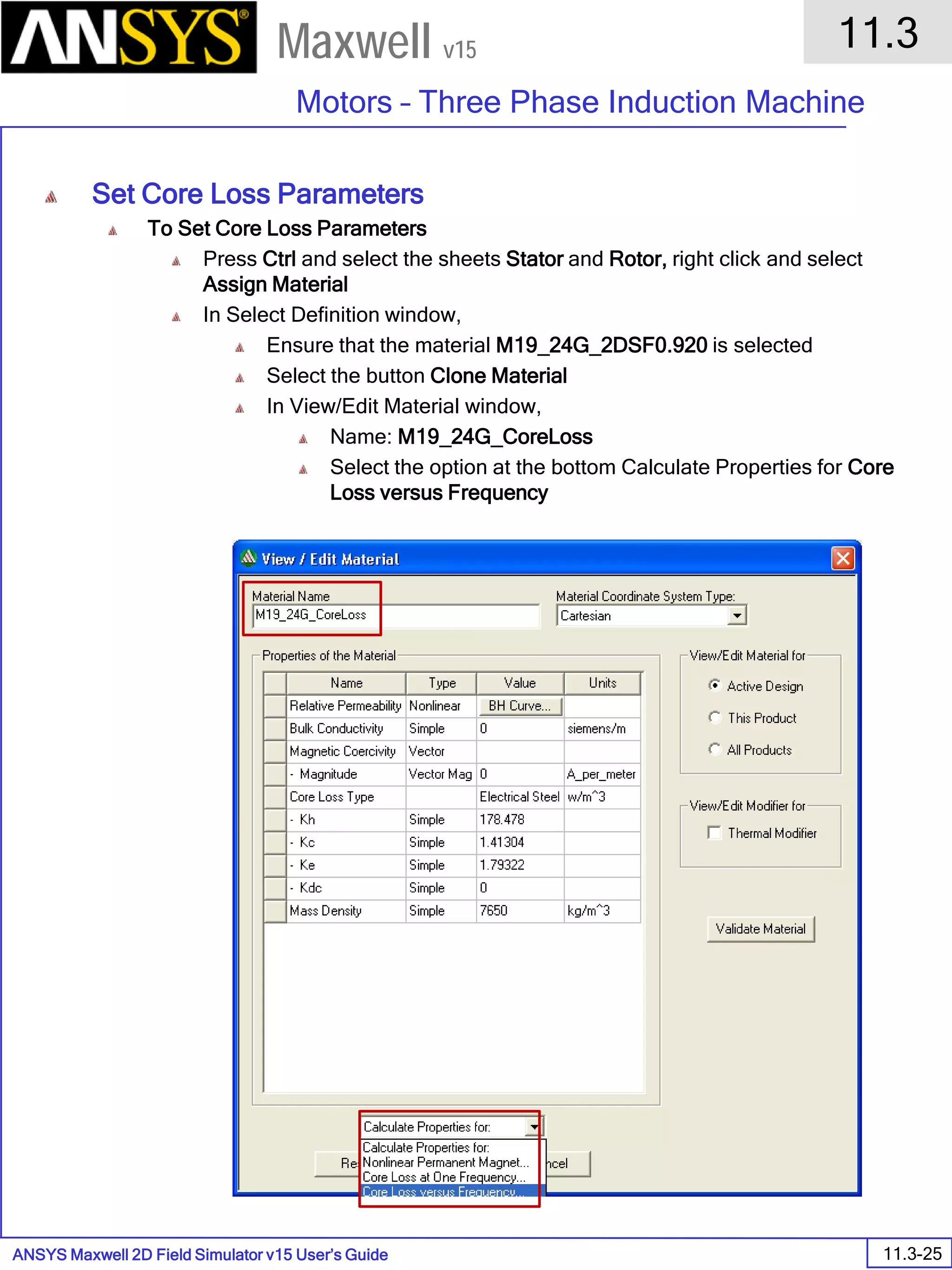 ANSYS Maxwell 2D Field Simulator v15 User’s Guide
11.3
Motors – Three Phase Induction Machine
11.3-25
Maxwell v15
Set Core Loss Parameters
To Set Core Loss Parameters
Press Ctrl and select the sheets Stator and Rotor, right click and select
Assign Material
In Select Definition window,
Ensure that the material M19_24G_2DSF0.920 is selected
Select the button Clone Material
In View/Edit Material window,
Name: M19_24G_CoreLoss
Select the option at the bottom Calculate Properties for Core
Loss versus Frequency
 