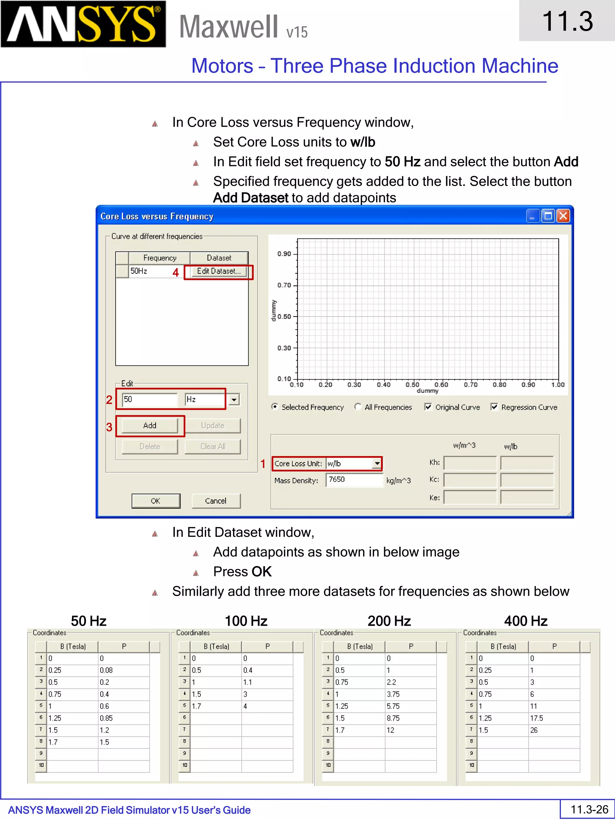 ANSYS Maxwell 2D Field Simulator v15 User’s Guide
11.3
Motors – Three Phase Induction Machine
11.3-26
Maxwell v15
In Core Loss versus Frequency window,
Set Core Loss units to w/lb
In Edit field set frequency to 50 Hz and select the button Add
Specified frequency gets added to the list. Select the button
Add Dataset to add datapoints
In Edit Dataset window,
Add datapoints as shown in below image
Press OK
Similarly add three more datasets for frequencies as shown below
1
2
3
4
50 Hz 100 Hz 200 Hz 400 Hz
 