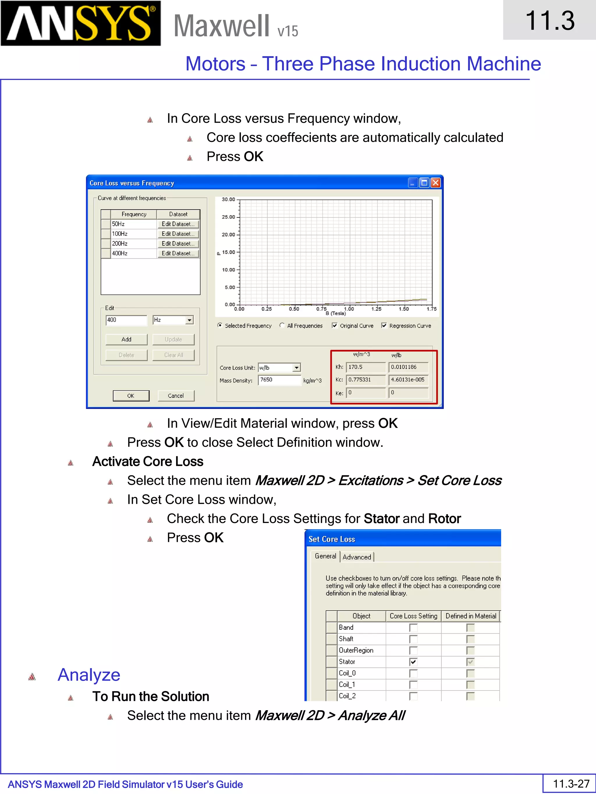 ANSYS Maxwell 2D Field Simulator v15 User’s Guide
11.3
Motors – Three Phase Induction Machine
11.3-27
Maxwell v15
In Core Loss versus Frequency window,
Core loss coeffecients are automatically calculated
Press OK
In View/Edit Material window, press OK
Press OK to close Select Definition window.
Activate Core Loss
Select the menu item Maxwell 2D > Excitations > Set Core Loss
In Set Core Loss window,
Check the Core Loss Settings for Stator and Rotor
Press OK
Analyze
To Run the Solution
Select the menu item Maxwell 2D > Analyze All
 