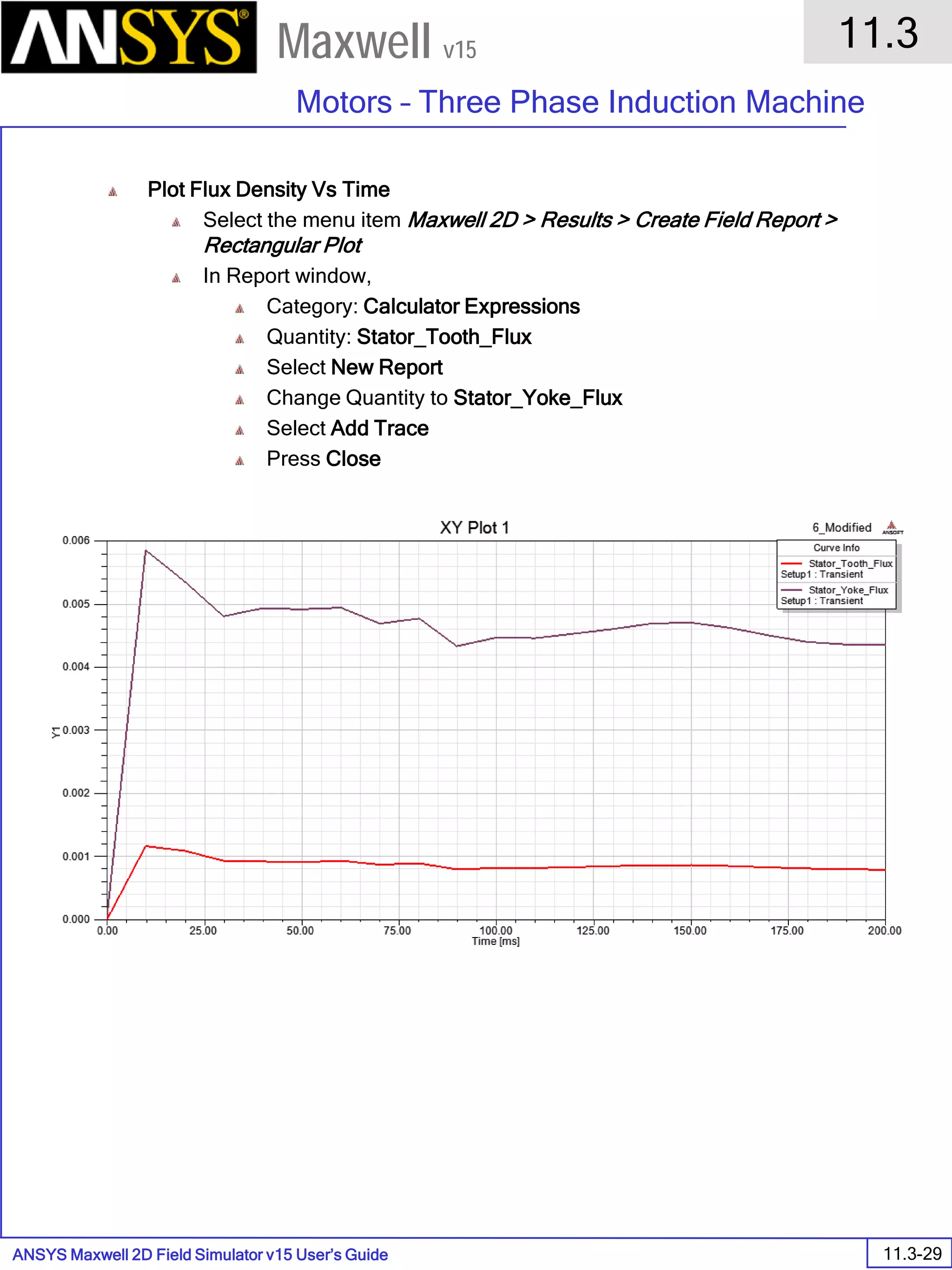 ANSYS Maxwell 2D Field Simulator v15 User’s Guide
11.3
Motors – Three Phase Induction Machine
11.3-29
Maxwell v15
Plot Flux Density Vs Time
Select the menu item Maxwell 2D > Results > Create Field Report >
Rectangular Plot
In Report window,
Category: Calculator Expressions
Quantity: Stator_Tooth_Flux
Select New Report
Change Quantity to Stator_Yoke_Flux
Select Add Trace
Press Close
 