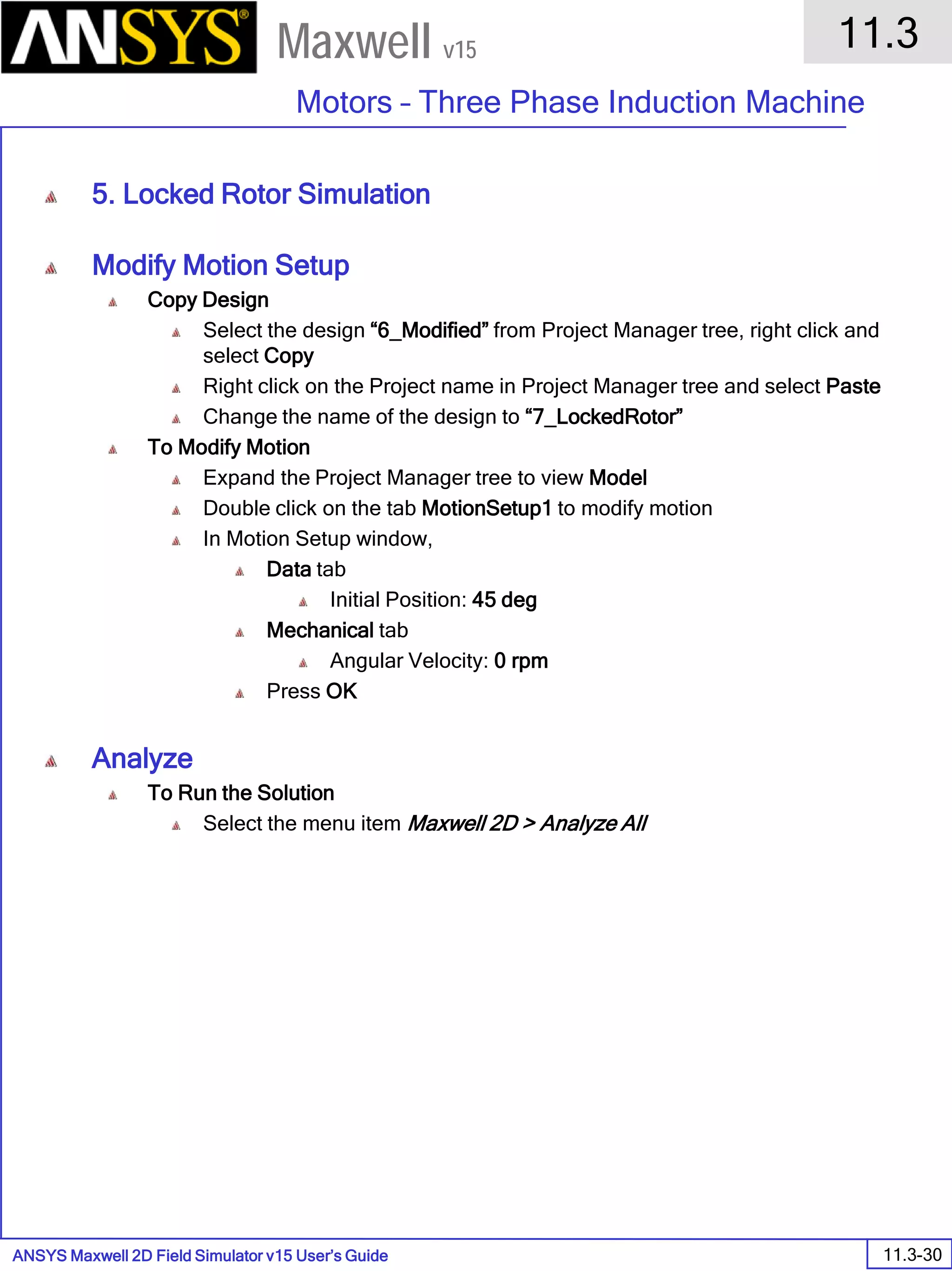 ANSYS Maxwell 2D Field Simulator v15 User’s Guide
11.3
Motors – Three Phase Induction Machine
11.3-30
Maxwell v15
5. Locked Rotor Simulation
Modify Motion Setup
Copy Design
Select the design “6_Modified” from Project Manager tree, right click and
select Copy
Right click on the Project name in Project Manager tree and select Paste
Change the name of the design to “7_LockedRotor”
To Modify Motion
Expand the Project Manager tree to view Model
Double click on the tab MotionSetup1 to modify motion
In Motion Setup window,
Data tab
Initial Position: 45 deg
Mechanical tab
Angular Velocity: 0 rpm
Press OK
Analyze
To Run the Solution
Select the menu item Maxwell 2D > Analyze All
 