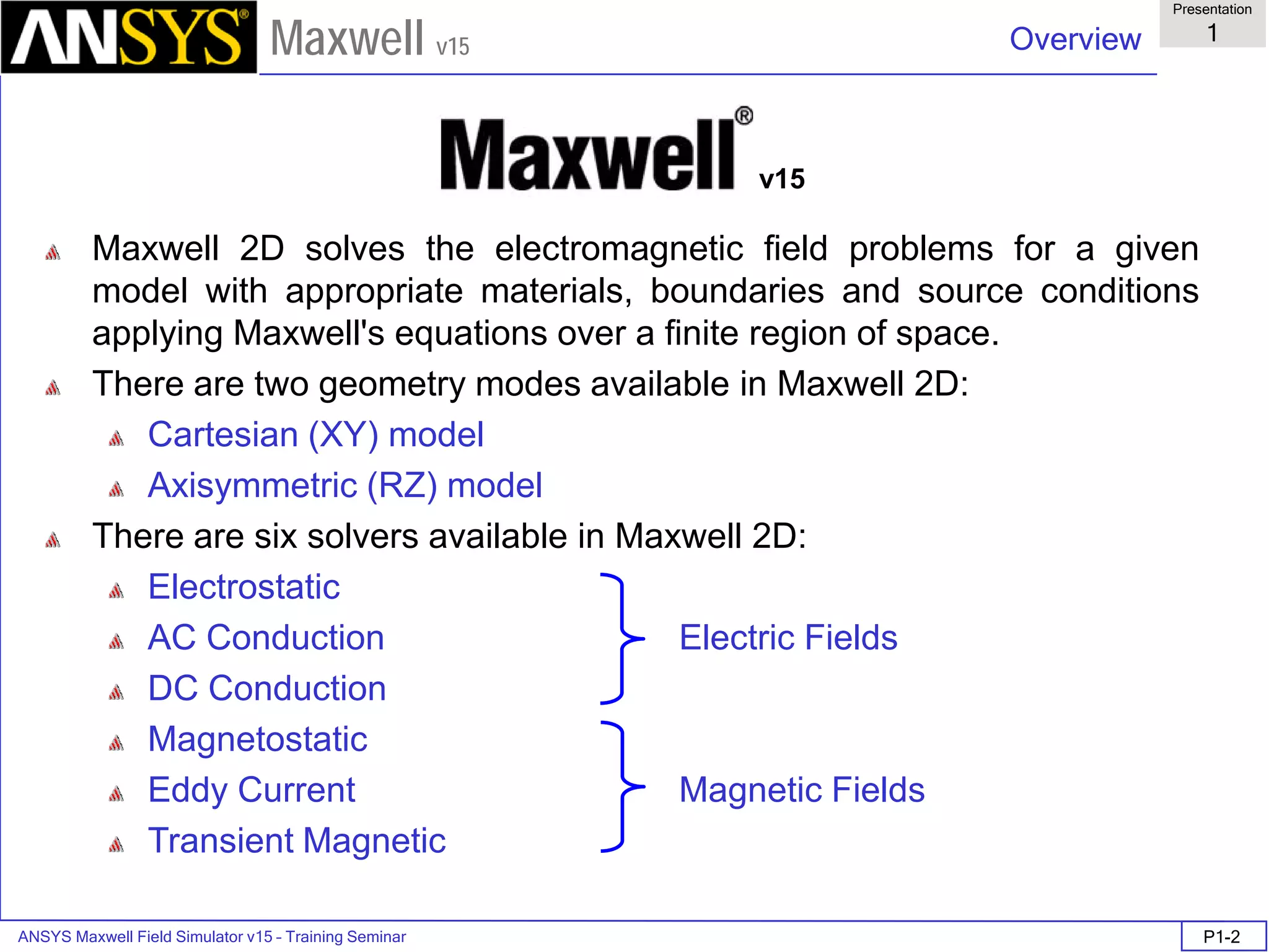 ANSYS Maxwell Field Simulator v15 – Training Seminar P1-2
Overview
Presentation
1
Maxwell v15
Maxwell 2D solves the electromagnetic field problems for a given
model with appropriate materials, boundaries and source conditions
applying Maxwell's equations over a finite region of space.
There are two geometry modes available in Maxwell 2D:
Cartesian (XY) model
Axisymmetric (RZ) model
There are six solvers available in Maxwell 2D:
Electrostatic
AC Conduction Electric Fields
DC Conduction
Magnetostatic
Eddy Current Magnetic Fields
Transient Magnetic
v15
 