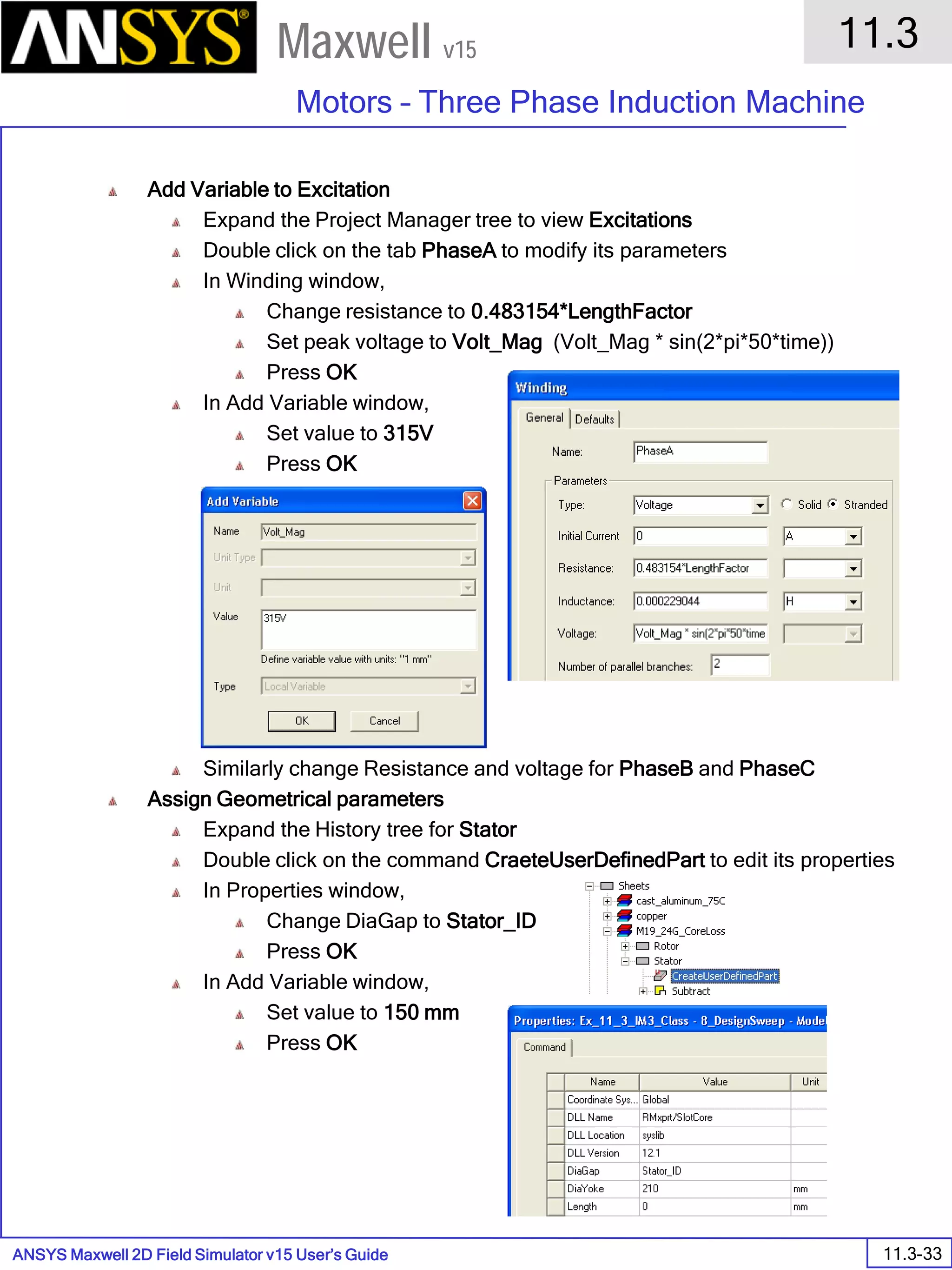 ANSYS Maxwell 2D Field Simulator v15 User’s Guide
11.3
Motors – Three Phase Induction Machine
11.3-33
Maxwell v15
Add Variable to Excitation
Expand the Project Manager tree to view Excitations
Double click on the tab PhaseA to modify its parameters
In Winding window,
Change resistance to 0.483154*LengthFactor
Set peak voltage to Volt_Mag (Volt_Mag * sin(2*pi*50*time))
Press OK
In Add Variable window,
Set value to 315V
Press OK
Similarly change Resistance and voltage for PhaseB and PhaseC
Assign Geometrical parameters
Expand the History tree for Stator
Double click on the command CraeteUserDefinedPart to edit its properties
In Properties window,
Change DiaGap to Stator_ID
Press OK
In Add Variable window,
Set value to 150 mm
Press OK
 