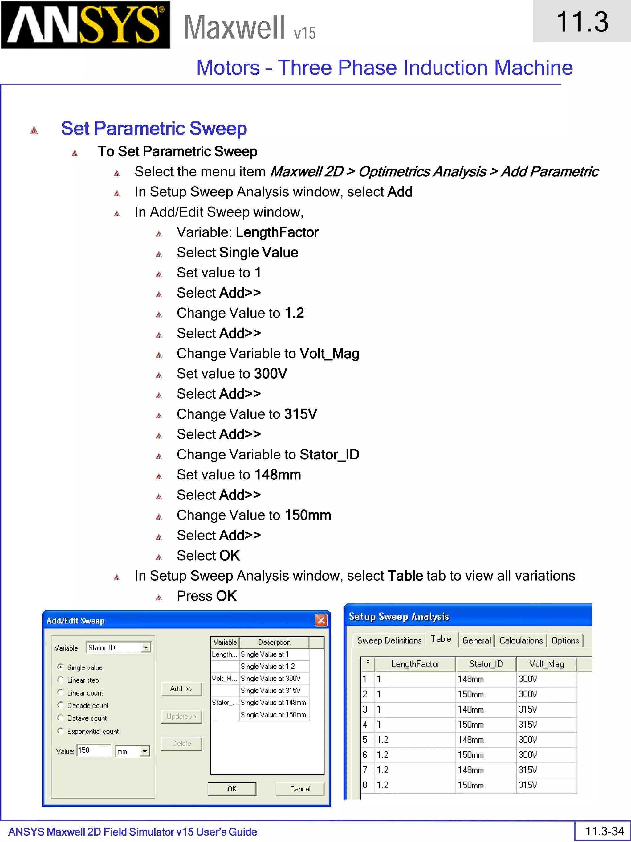 ANSYS Maxwell 2D Field Simulator v15 User’s Guide
11.3
Motors – Three Phase Induction Machine
11.3-34
Maxwell v15
Set Parametric Sweep
To Set Parametric Sweep
Select the menu item Maxwell 2D > Optimetrics Analysis > Add Parametric
In Setup Sweep Analysis window, select Add
In Add/Edit Sweep window,
Variable: LengthFactor
Select Single Value
Set value to 1
Select Add>>
Change Value to 1.2
Select Add>>
Change Variable to Volt_Mag
Set value to 300V
Select Add>>
Change Value to 315V
Select Add>>
Change Variable to Stator_ID
Set value to 148mm
Select Add>>
Change Value to 150mm
Select Add>>
Select OK
In Setup Sweep Analysis window, select Table tab to view all variations
Press OK
 