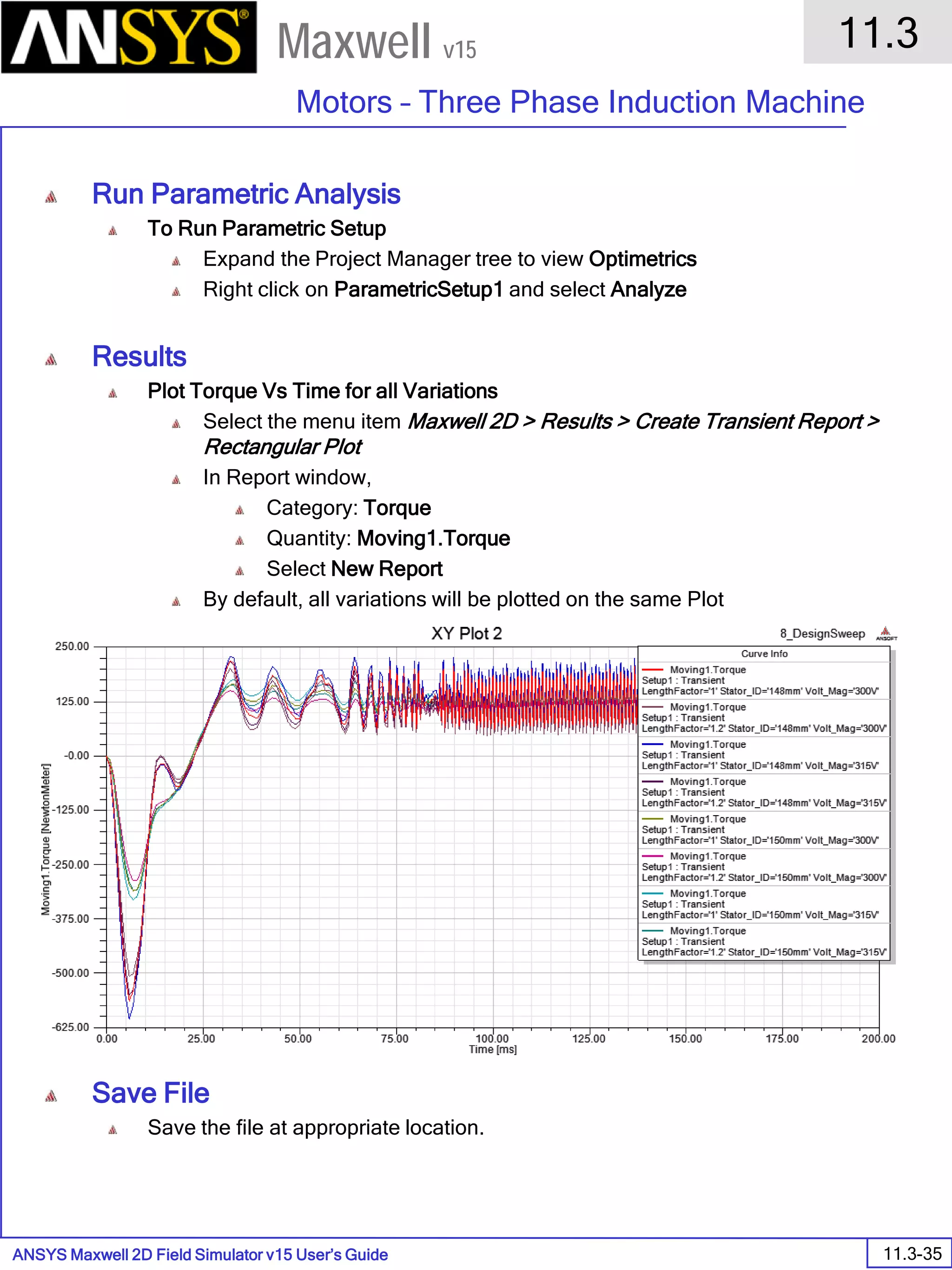 ANSYS Maxwell 2D Field Simulator v15 User’s Guide
11.3
Motors – Three Phase Induction Machine
11.3-35
Maxwell v15
Run Parametric Analysis
To Run Parametric Setup
Expand the Project Manager tree to view Optimetrics
Right click on ParametricSetup1 and select Analyze
Results
Plot Torque Vs Time for all Variations
Select the menu item Maxwell 2D > Results > Create Transient Report >
Rectangular Plot
In Report window,
Category: Torque
Quantity: Moving1.Torque
Select New Report
By default, all variations will be plotted on the same Plot
Save File
Save the file at appropriate location.
 