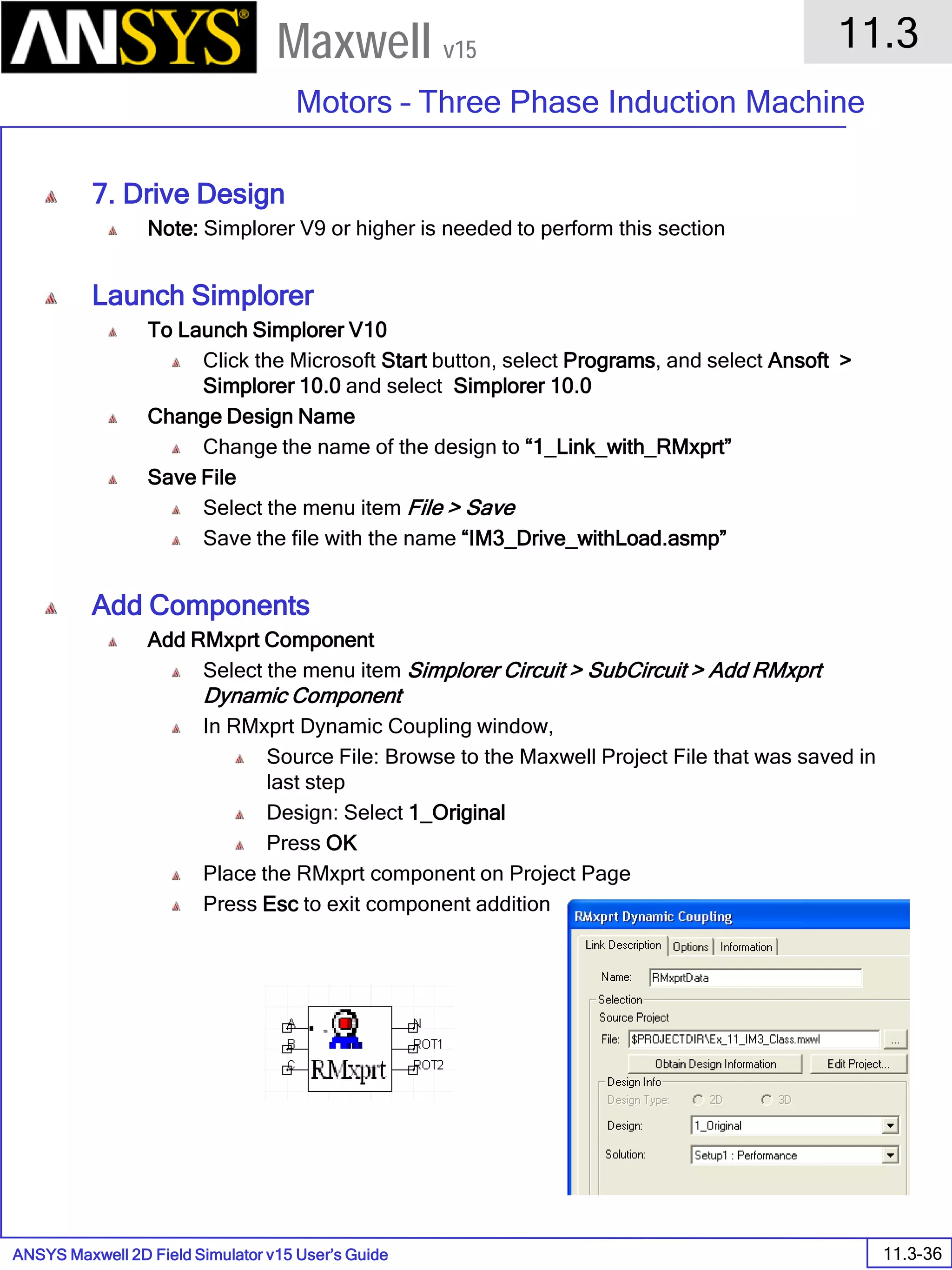 ANSYS Maxwell 2D Field Simulator v15 User’s Guide
11.3
Motors – Three Phase Induction Machine
11.3-36
Maxwell v15
7. Drive Design
Note: Simplorer V9 or higher is needed to perform this section
Launch Simplorer
To Launch Simplorer V10
Click the Microsoft Start button, select Programs, and select Ansoft >
Simplorer 10.0 and select Simplorer 10.0
Change Design Name
Change the name of the design to “1_Link_with_RMxprt”
Save File
Select the menu item File > Save
Save the file with the name “IM3_Drive_withLoad.asmp”
Add Components
Add RMxprt Component
Select the menu item Simplorer Circuit > SubCircuit > Add RMxprt
Dynamic Component
In RMxprt Dynamic Coupling window,
Source File: Browse to the Maxwell Project File that was saved in
last step
Design: Select 1_Original
Press OK
Place the RMxprt component on Project Page
Press Esc to exit component addition
 