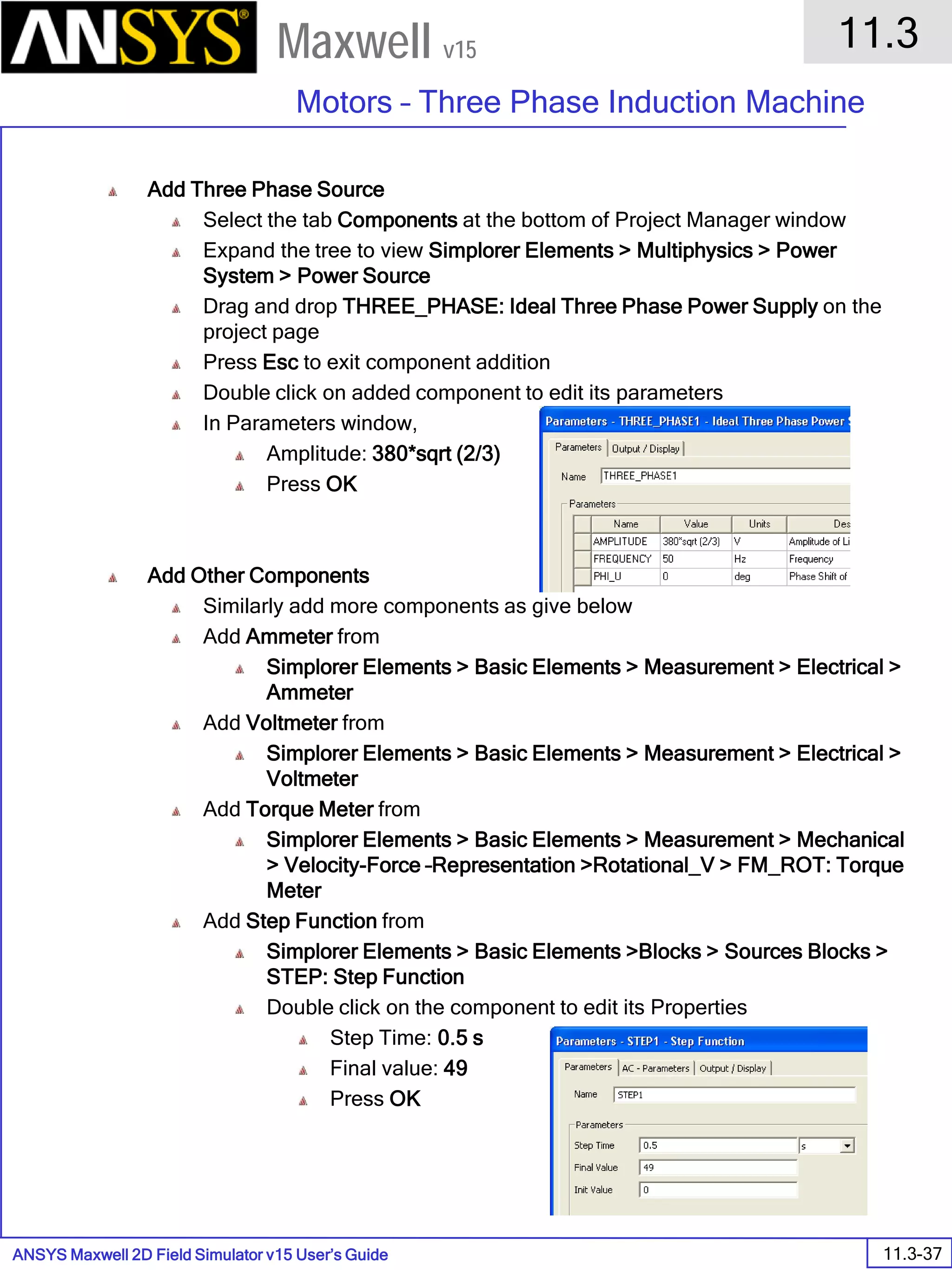 ANSYS Maxwell 2D Field Simulator v15 User’s Guide
11.3
Motors – Three Phase Induction Machine
11.3-37
Maxwell v15
Add Three Phase Source
Select the tab Components at the bottom of Project Manager window
Expand the tree to view Simplorer Elements > Multiphysics > Power
System > Power Source
Drag and drop THREE_PHASE: Ideal Three Phase Power Supply on the
project page
Press Esc to exit component addition
Double click on added component to edit its parameters
In Parameters window,
Amplitude: 380*sqrt (2/3)
Press OK
Add Other Components
Similarly add more components as give below
Add Ammeter from
Simplorer Elements > Basic Elements > Measurement > Electrical >
Ammeter
Add Voltmeter from
Simplorer Elements > Basic Elements > Measurement > Electrical >
Voltmeter
Add Torque Meter from
Simplorer Elements > Basic Elements > Measurement > Mechanical
> Velocity-Force –Representation >Rotational_V > FM_ROT: Torque
Meter
Add Step Function from
Simplorer Elements > Basic Elements >Blocks > Sources Blocks >
STEP: Step Function
Double click on the component to edit its Properties
Step Time: 0.5 s
Final value: 49
Press OK
 