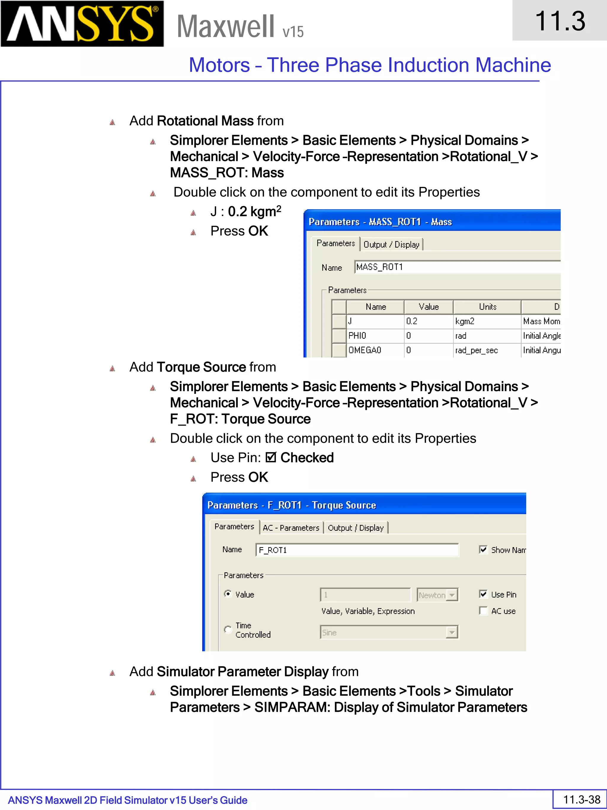 ANSYS Maxwell 2D Field Simulator v15 User’s Guide
11.3
Motors – Three Phase Induction Machine
11.3-38
Maxwell v15
Add Rotational Mass from
Simplorer Elements > Basic Elements > Physical Domains >
Mechanical > Velocity-Force –Representation >Rotational_V >
MASS_ROT: Mass
Double click on the component to edit its Properties
J : 0.2 kgm2
Press OK
Add Torque Source from
Simplorer Elements > Basic Elements > Physical Domains >
Mechanical > Velocity-Force –Representation >Rotational_V >
F_ROT: Torque Source
Double click on the component to edit its Properties
Use Pin:  Checked
Press OK
Add Simulator Parameter Display from
Simplorer Elements > Basic Elements >Tools > Simulator
Parameters > SIMPARAM: Display of Simulator Parameters
 