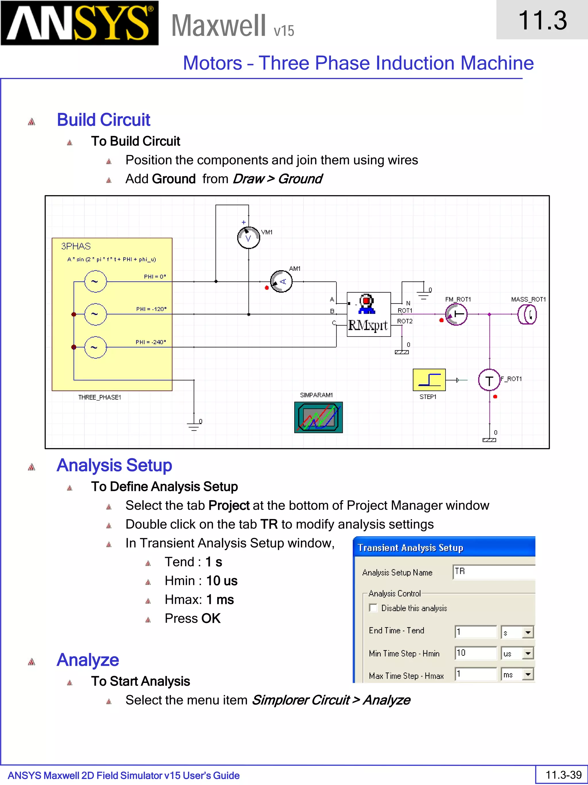 ANSYS Maxwell 2D Field Simulator v15 User’s Guide
11.3
Motors – Three Phase Induction Machine
11.3-39
Maxwell v15
Build Circuit
To Build Circuit
Position the components and join them using wires
Add Ground from Draw > Ground
Analysis Setup
To Define Analysis Setup
Select the tab Project at the bottom of Project Manager window
Double click on the tab TR to modify analysis settings
In Transient Analysis Setup window,
Tend : 1 s
Hmin : 10 us
Hmax: 1 ms
Press OK
Analyze
To Start Analysis
Select the menu item Simplorer Circuit > Analyze
 