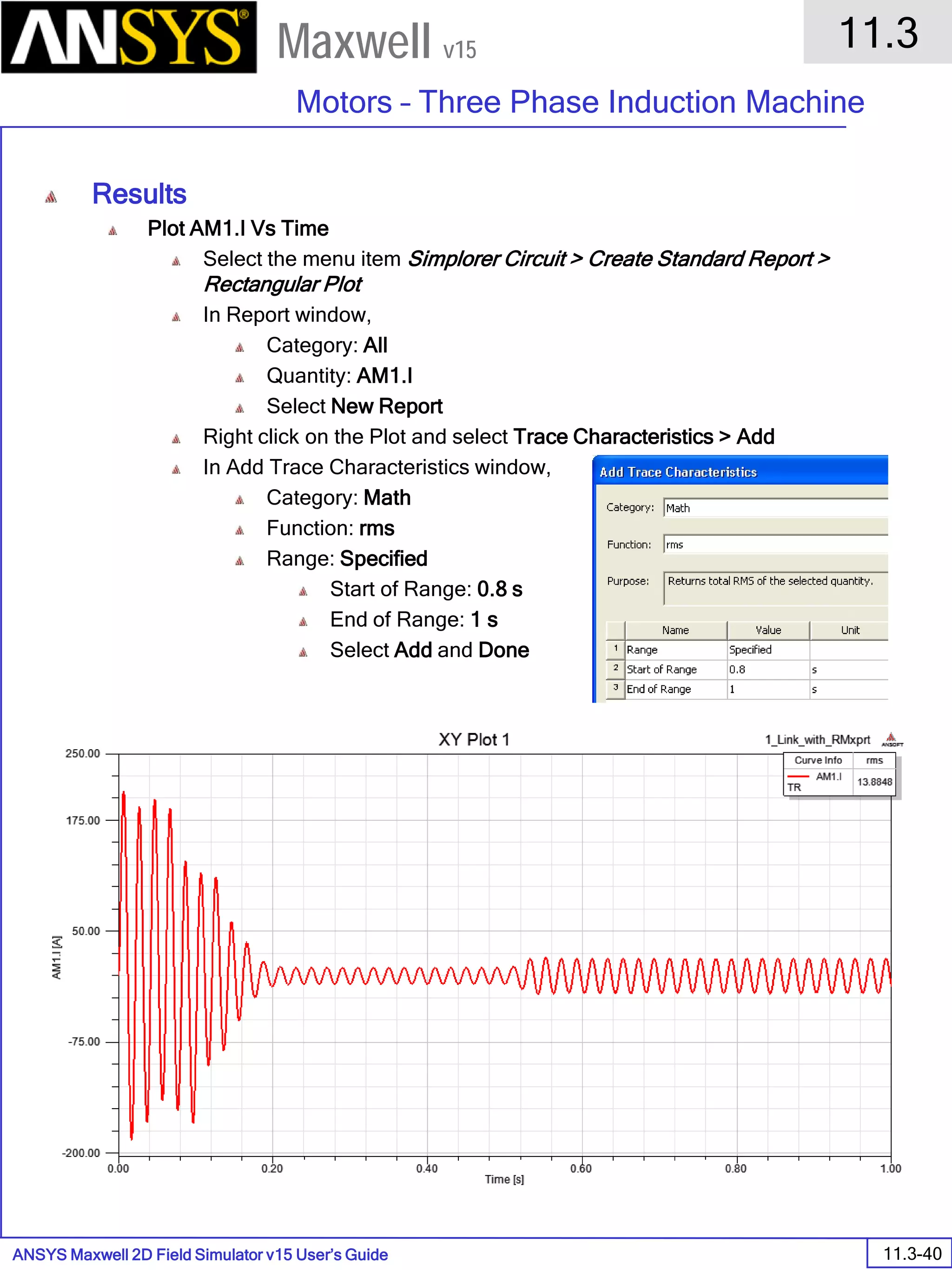 ANSYS Maxwell 2D Field Simulator v15 User’s Guide
11.3
Motors – Three Phase Induction Machine
11.3-40
Maxwell v15
Results
Plot AM1.I Vs Time
Select the menu item Simplorer Circuit > Create Standard Report >
Rectangular Plot
In Report window,
Category: All
Quantity: AM1.I
Select New Report
Right click on the Plot and select Trace Characteristics > Add
In Add Trace Characteristics window,
Category: Math
Function: rms
Range: Specified
Start of Range: 0.8 s
End of Range: 1 s
Select Add and Done
 