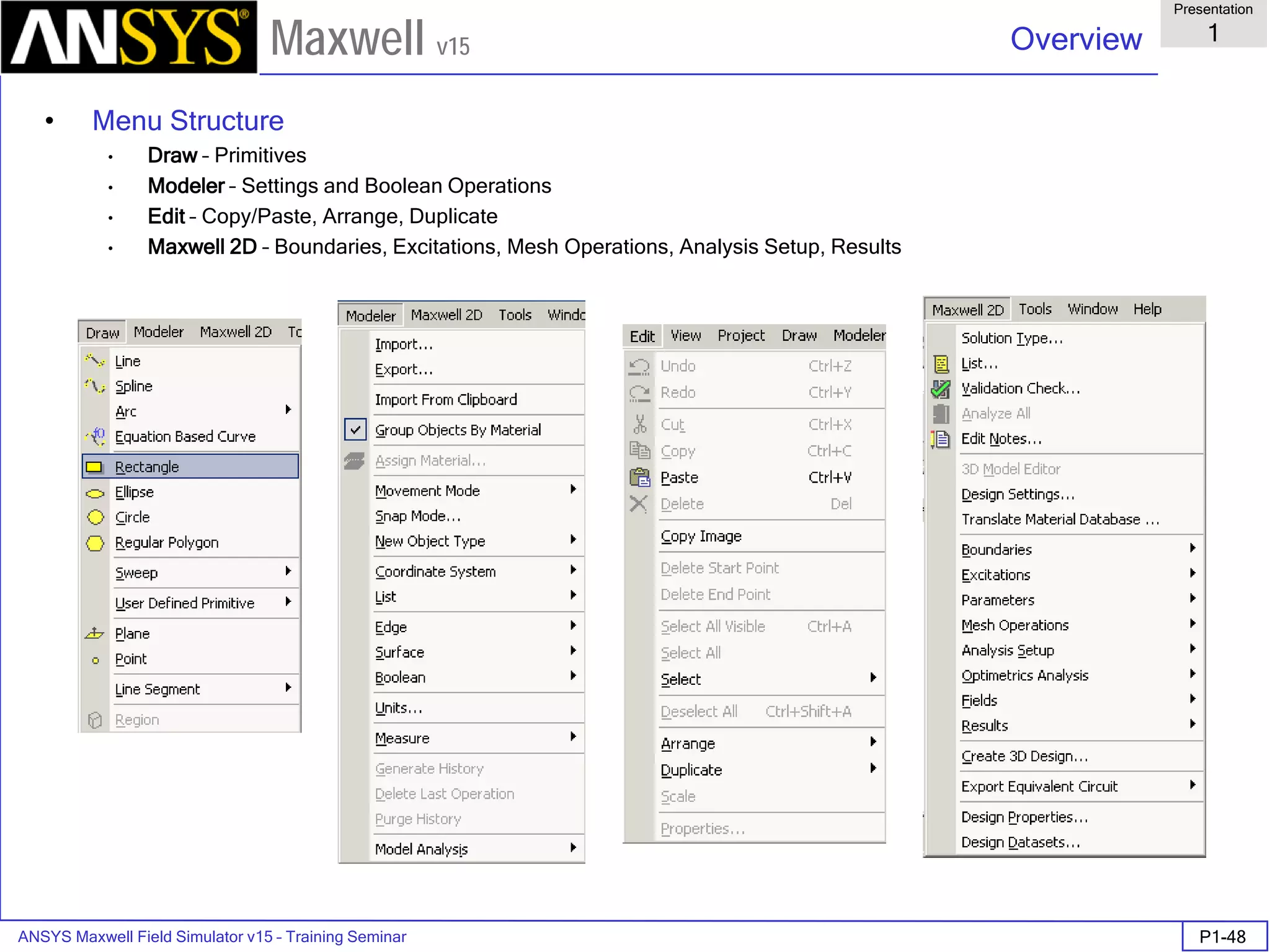 ANSYS Maxwell Field Simulator v15 – Training Seminar P1-48
Overview
Presentation
1
Maxwell v15
• Menu Structure
• Draw – Primitives
• Modeler – Settings and Boolean Operations
• Edit – Copy/Paste, Arrange, Duplicate
• Maxwell 2D – Boundaries, Excitations, Mesh Operations, Analysis Setup, Results
 