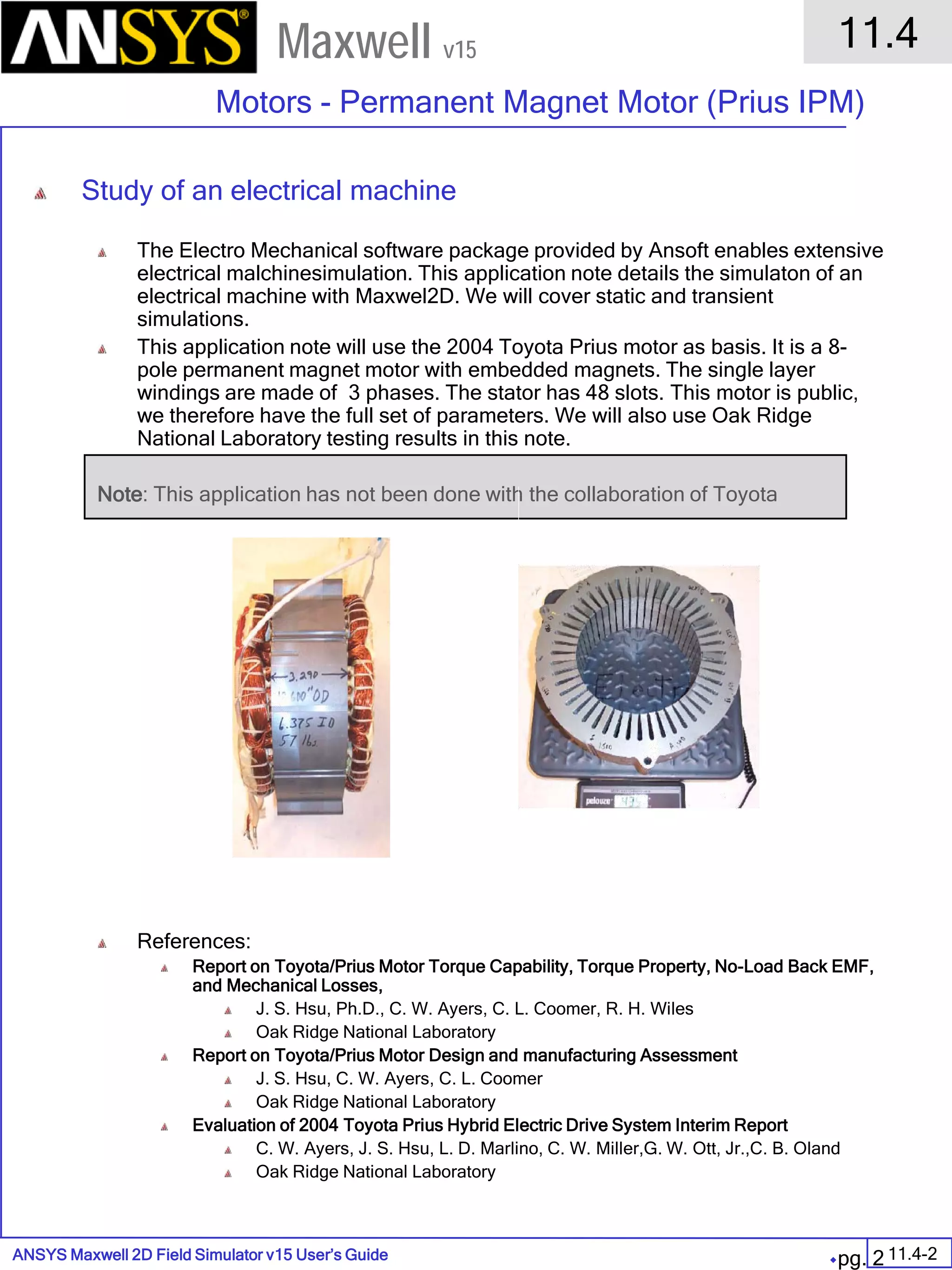 ANSYS Maxwell 2D Field Simulator v15 User’s Guide
11.4
Motors - Permanent Magnet Motor (Prius IPM)
11.4-2
Maxwell v15
pg. 2
Study of an electrical machine
The Electro Mechanical software package provided by Ansoft enables extensive
electrical malchinesimulation. This application note details the simulaton of an
electrical machine with Maxwel2D. We will cover static and transient
simulations.
This application note will use the 2004 Toyota Prius motor as basis. It is a 8-
pole permanent magnet motor with embedded magnets. The single layer
windings are made of 3 phases. The stator has 48 slots. This motor is public,
we therefore have the full set of parameters. We will also use Oak Ridge
National Laboratory testing results in this note.
Note: This application has not been done with the collaboration of Toyota
References:
Report on Toyota/Prius Motor Torque Capability, Torque Property, No-Load Back EMF,
and Mechanical Losses,
J. S. Hsu, Ph.D., C. W. Ayers, C. L. Coomer, R. H. Wiles
Oak Ridge National Laboratory
Report on Toyota/Prius Motor Design and manufacturing Assessment
J. S. Hsu, C. W. Ayers, C. L. Coomer
Oak Ridge National Laboratory
Evaluation of 2004 Toyota Prius Hybrid Electric Drive System Interim Report
C. W. Ayers, J. S. Hsu, L. D. Marlino, C. W. Miller,G. W. Ott, Jr.,C. B. Oland
Oak Ridge National Laboratory
 