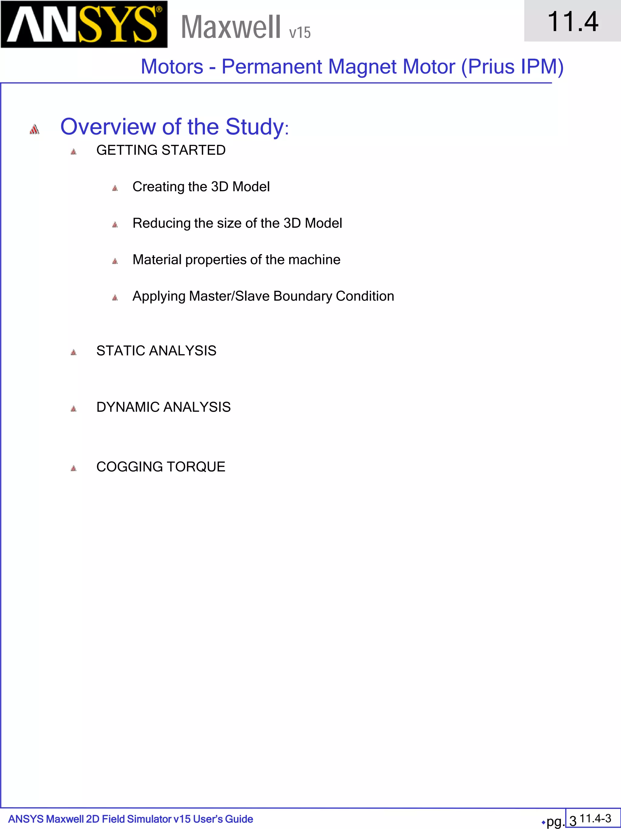 ANSYS Maxwell 2D Field Simulator v15 User’s Guide
11.4
Motors - Permanent Magnet Motor (Prius IPM)
11.4-3
Maxwell v15
pg. 3
Overview of the Study:
GETTING STARTED
Creating the 3D Model
Reducing the size of the 3D Model
Material properties of the machine
Applying Master/Slave Boundary Condition
STATIC ANALYSIS
DYNAMIC ANALYSIS
COGGING TORQUE
 