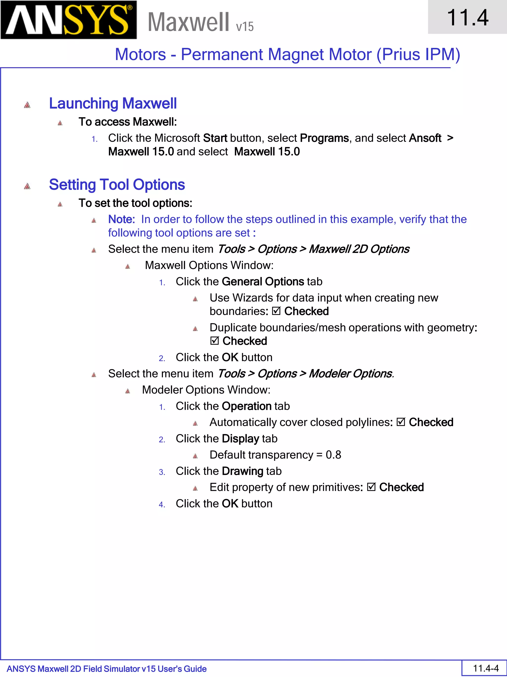 ANSYS Maxwell 2D Field Simulator v15 User’s Guide
11.4
Motors - Permanent Magnet Motor (Prius IPM)
11.4-4
Maxwell v15
Launching Maxwell
To access Maxwell:
1. Click the Microsoft Start button, select Programs, and select Ansoft >
Maxwell 15.0 and select Maxwell 15.0
Setting Tool Options
To set the tool options:
Note: In order to follow the steps outlined in this example, verify that the
following tool options are set :
Select the menu item Tools > Options > Maxwell 2D Options
Maxwell Options Window:
1. Click the General Options tab
Use Wizards for data input when creating new
boundaries:  Checked
Duplicate boundaries/mesh operations with geometry:
 Checked
2. Click the OK button
Select the menu item Tools > Options > Modeler Options.
Modeler Options Window:
1. Click the Operation tab
Automatically cover closed polylines:  Checked
2. Click the Display tab
Default transparency = 0.8
3. Click the Drawing tab
Edit property of new primitives:  Checked
4. Click the OK button
 