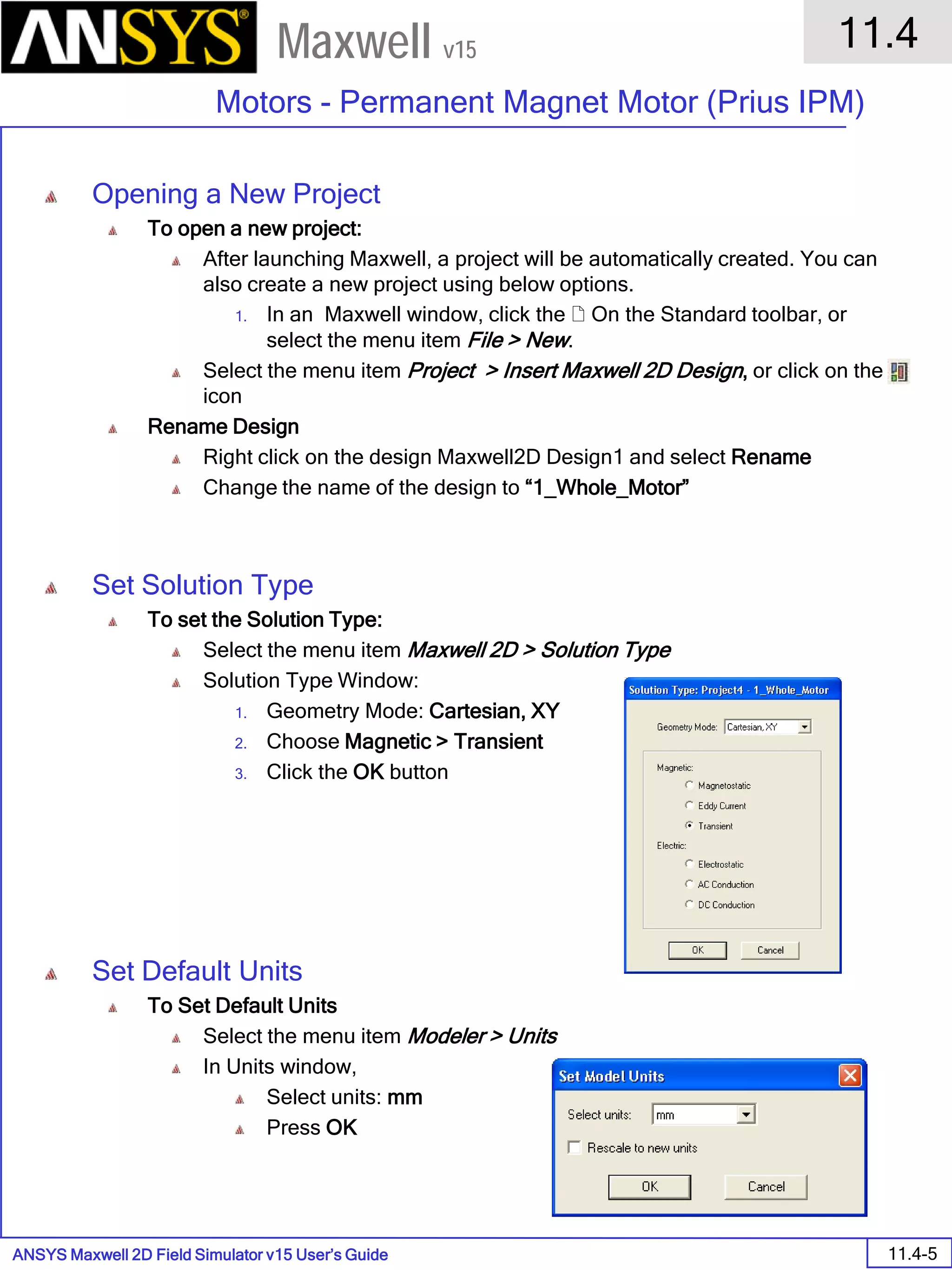 ANSYS Maxwell 2D Field Simulator v15 User’s Guide
11.4
Motors - Permanent Magnet Motor (Prius IPM)
11.4-5
Maxwell v15
Opening a New Project
To open a new project:
After launching Maxwell, a project will be automatically created. You can
also create a new project using below options.
1. In an Maxwell window, click the  On the Standard toolbar, or
select the menu item File > New.
Select the menu item Project > Insert Maxwell 2D Design, or click on the
icon
Rename Design
Right click on the design Maxwell2D Design1 and select Rename
Change the name of the design to “1_Whole_Motor”
Set Solution Type
To set the Solution Type:
Select the menu item Maxwell 2D > Solution Type
Solution Type Window:
1. Geometry Mode: Cartesian, XY
2. Choose Magnetic > Transient
3. Click the OK button
Set Default Units
To Set Default Units
Select the menu item Modeler > Units
In Units window,
Select units: mm
Press OK
 