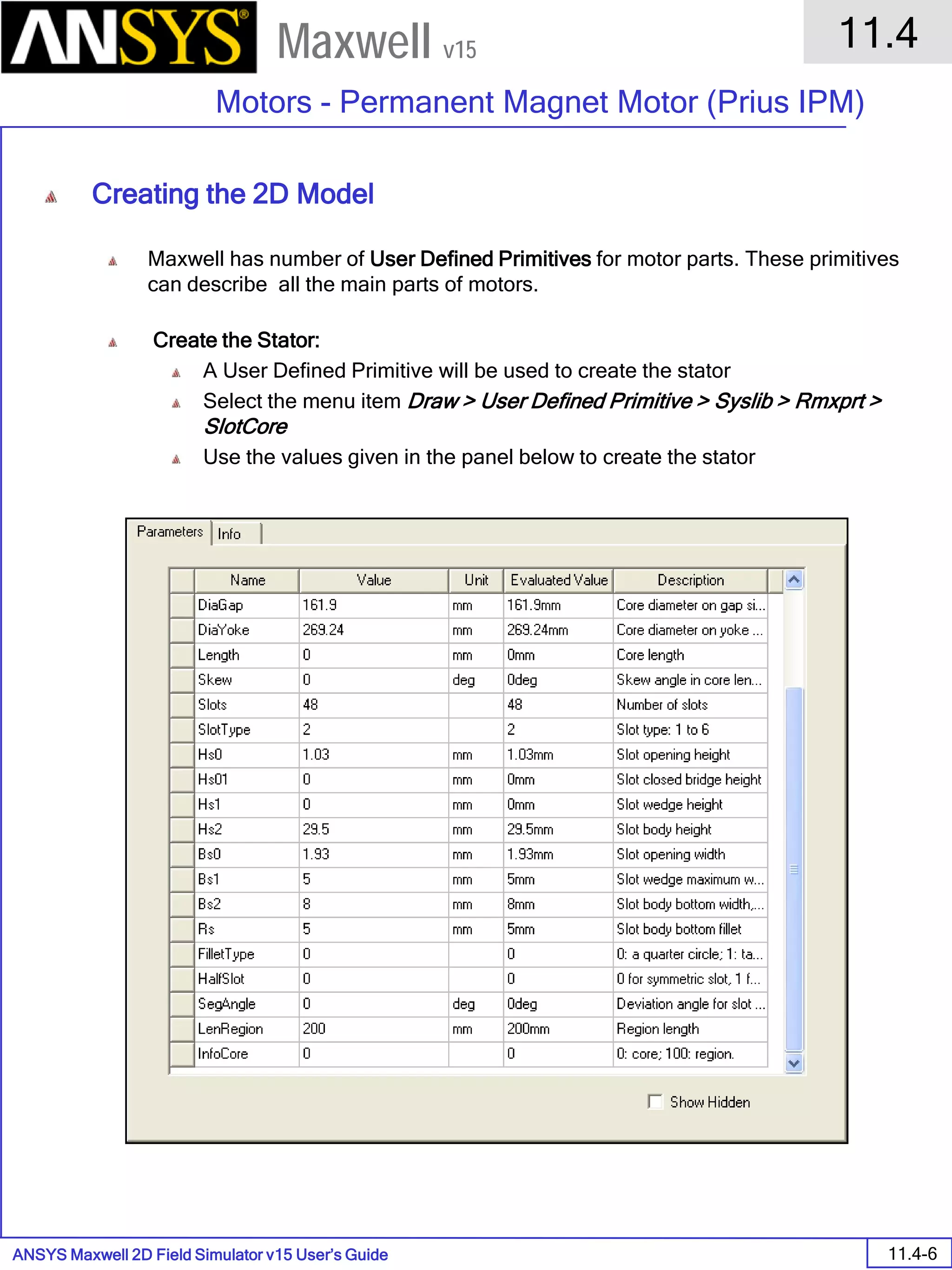 ANSYS Maxwell 2D Field Simulator v15 User’s Guide
11.4
Motors - Permanent Magnet Motor (Prius IPM)
11.4-6
Maxwell v15
Creating the 2D Model
Maxwell has number of User Defined Primitives for motor parts. These primitives
can describe all the main parts of motors.
Create the Stator:
A User Defined Primitive will be used to create the stator
Select the menu item Draw > User Defined Primitive > Syslib > Rmxprt >
SlotCore
Use the values given in the panel below to create the stator
 