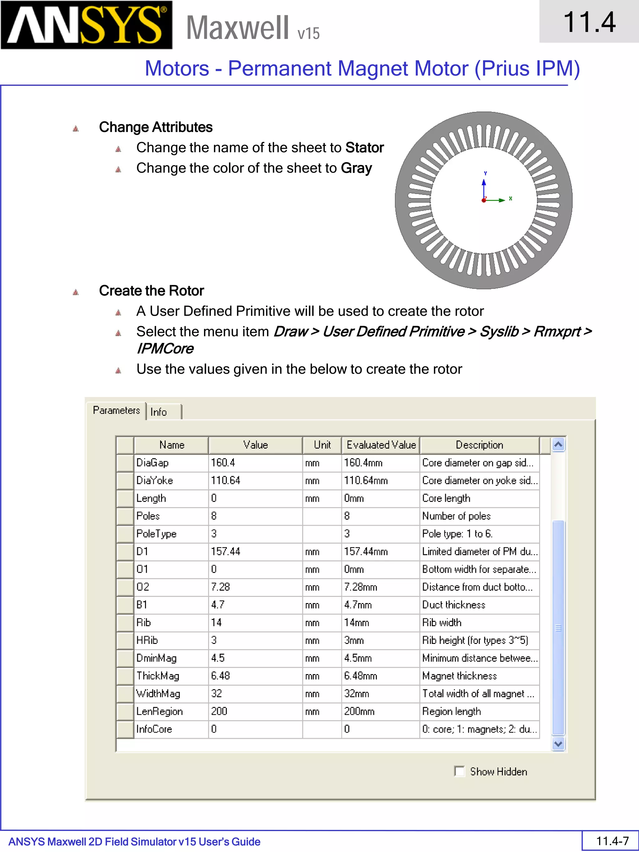 ANSYS Maxwell 2D Field Simulator v15 User’s Guide
11.4
Motors - Permanent Magnet Motor (Prius IPM)
11.4-7
Maxwell v15
Change Attributes
Change the name of the sheet to Stator
Change the color of the sheet to Gray
Create the Rotor
A User Defined Primitive will be used to create the rotor
Select the menu item Draw > User Defined Primitive > Syslib > Rmxprt >
IPMCore
Use the values given in the below to create the rotor
 