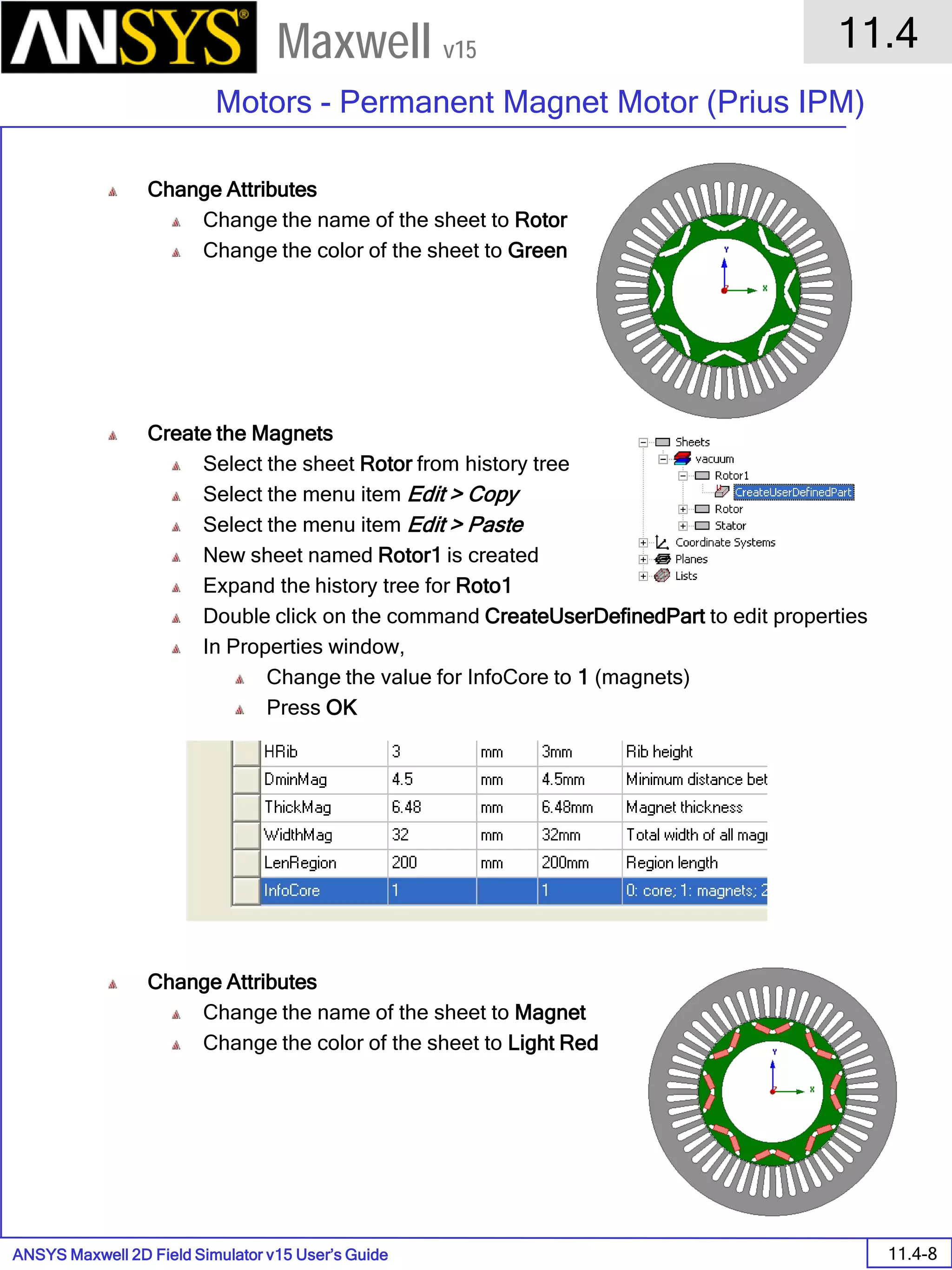 ANSYS Maxwell 2D Field Simulator v15 User’s Guide
11.4
Motors - Permanent Magnet Motor (Prius IPM)
11.4-8
Maxwell v15
Change Attributes
Change the name of the sheet to Rotor
Change the color of the sheet to Green
Create the Magnets
Select the sheet Rotor from history tree
Select the menu item Edit > Copy
Select the menu item Edit > Paste
New sheet named Rotor1 is created
Expand the history tree for Roto1
Double click on the command CreateUserDefinedPart to edit properties
In Properties window,
Change the value for InfoCore to 1 (magnets)
Press OK
Change Attributes
Change the name of the sheet to Magnet
Change the color of the sheet to Light Red
 