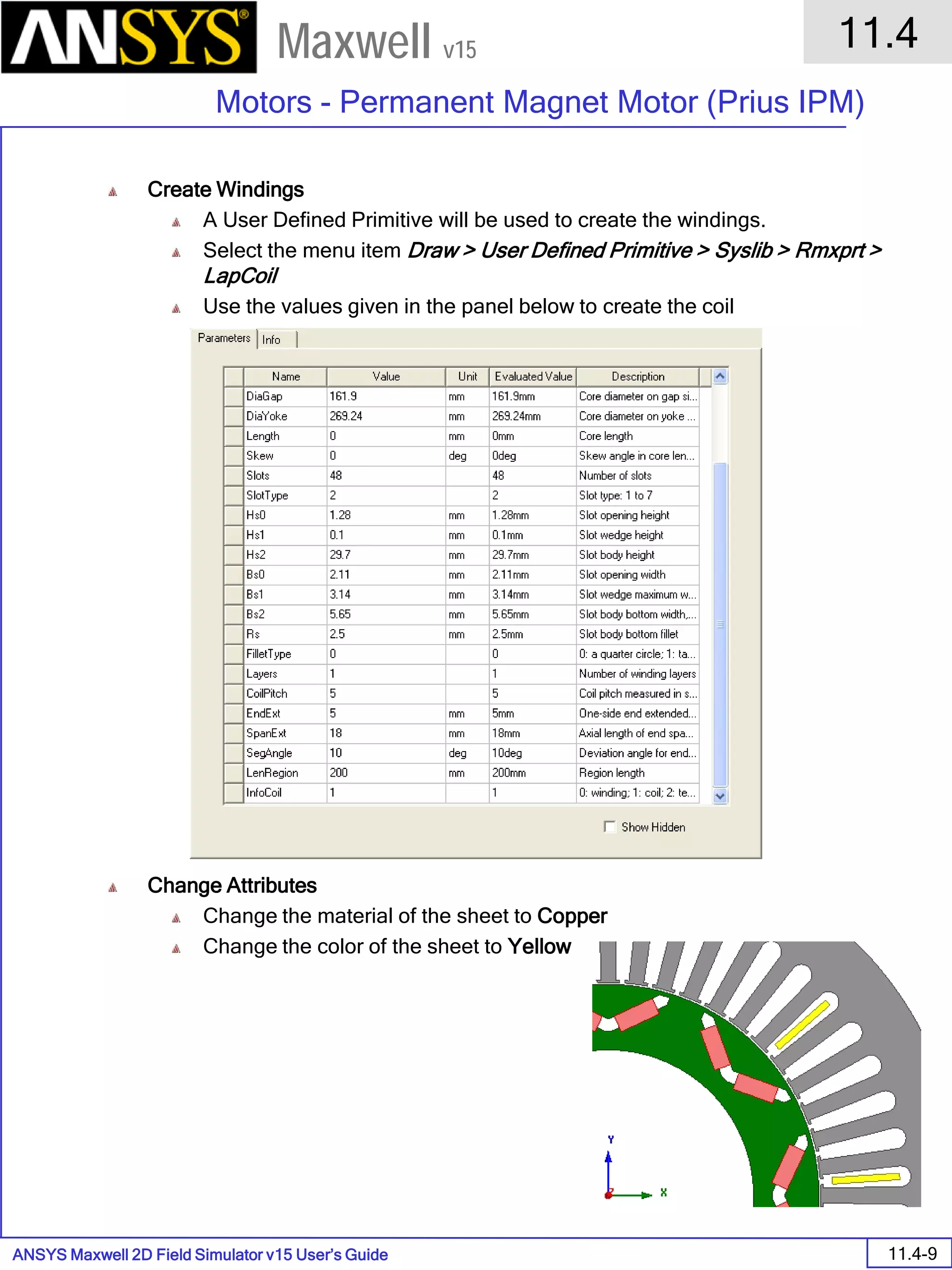ANSYS Maxwell 2D Field Simulator v15 User’s Guide
11.4
Motors - Permanent Magnet Motor (Prius IPM)
11.4-9
Maxwell v15
Create Windings
A User Defined Primitive will be used to create the windings.
Select the menu item Draw > User Defined Primitive > Syslib > Rmxprt >
LapCoil
Use the values given in the panel below to create the coil
Change Attributes
Change the material of the sheet to Copper
Change the color of the sheet to Yellow
 
