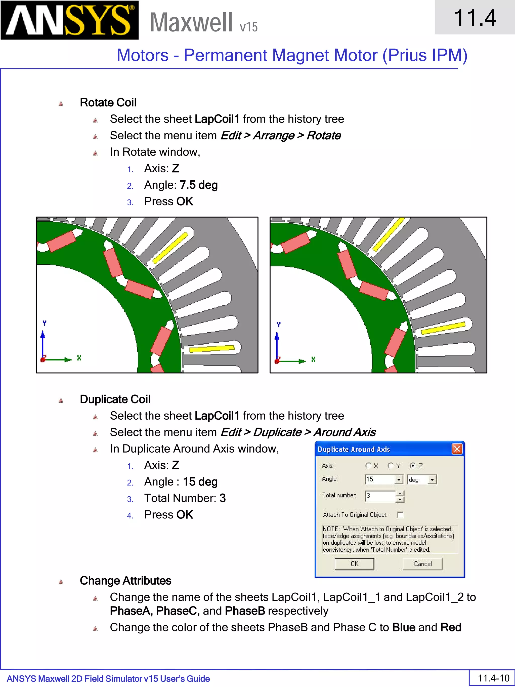 ANSYS Maxwell 2D Field Simulator v15 User’s Guide
11.4
Motors - Permanent Magnet Motor (Prius IPM)
11.4-10
Maxwell v15
Rotate Coil
Select the sheet LapCoil1 from the history tree
Select the menu item Edit > Arrange > Rotate
In Rotate window,
1. Axis: Z
2. Angle: 7.5 deg
3. Press OK
Duplicate Coil
Select the sheet LapCoil1 from the history tree
Select the menu item Edit > Duplicate > Around Axis
In Duplicate Around Axis window,
1. Axis: Z
2. Angle : 15 deg
3. Total Number: 3
4. Press OK
Change Attributes
Change the name of the sheets LapCoil1, LapCoil1_1 and LapCoil1_2 to
PhaseA, PhaseC, and PhaseB respectively
Change the color of the sheets PhaseB and Phase C to Blue and Red
 
