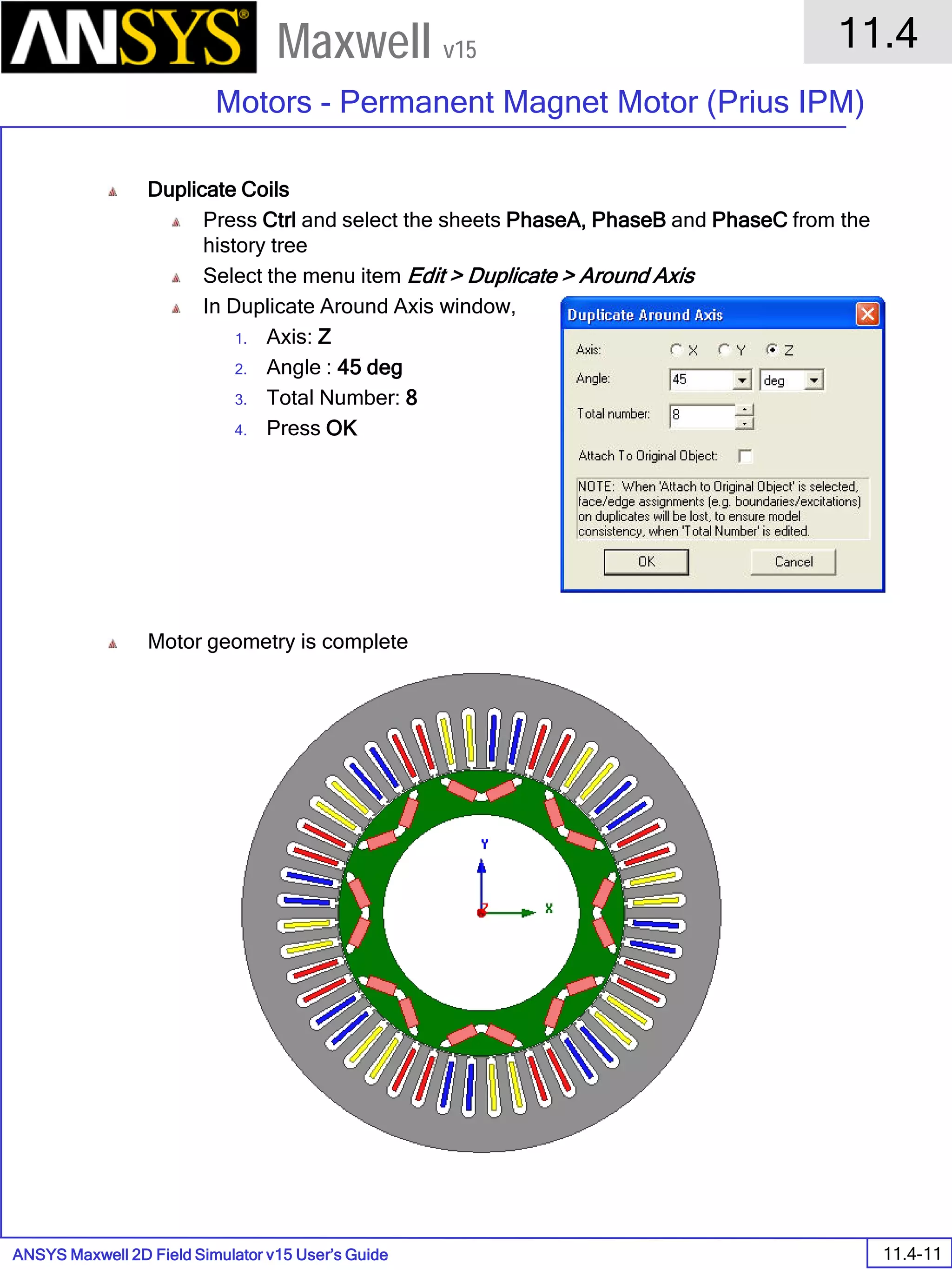 ANSYS Maxwell 2D Field Simulator v15 User’s Guide
11.4
Motors - Permanent Magnet Motor (Prius IPM)
11.4-11
Maxwell v15
Duplicate Coils
Press Ctrl and select the sheets PhaseA, PhaseB and PhaseC from the
history tree
Select the menu item Edit > Duplicate > Around Axis
In Duplicate Around Axis window,
1. Axis: Z
2. Angle : 45 deg
3. Total Number: 8
4. Press OK
Motor geometry is complete
 