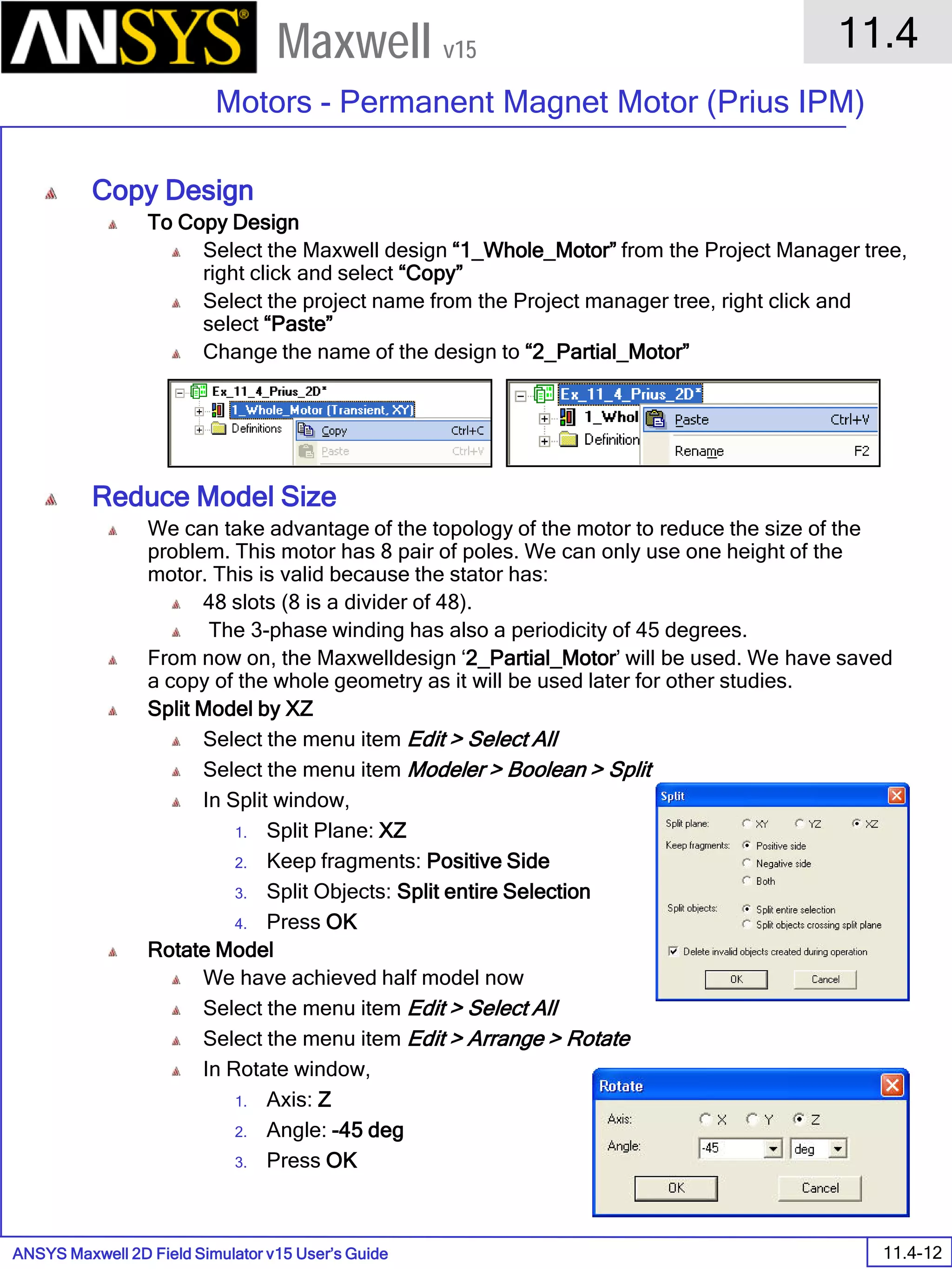 ANSYS Maxwell 2D Field Simulator v15 User’s Guide
11.4
Motors - Permanent Magnet Motor (Prius IPM)
11.4-12
Maxwell v15
Copy Design
To Copy Design
Select the Maxwell design “1_Whole_Motor” from the Project Manager tree,
right click and select “Copy”
Select the project name from the Project manager tree, right click and
select “Paste”
Change the name of the design to “2_Partial_Motor”
Reduce Model Size
We can take advantage of the topology of the motor to reduce the size of the
problem. This motor has 8 pair of poles. We can only use one height of the
motor. This is valid because the stator has:
48 slots (8 is a divider of 48).
The 3-phase winding has also a periodicity of 45 degrees.
From now on, the Maxwelldesign ‘2_Partial_Motor’ will be used. We have saved
a copy of the whole geometry as it will be used later for other studies.
Split Model by XZ
Select the menu item Edit > Select All
Select the menu item Modeler > Boolean > Split
In Split window,
1. Split Plane: XZ
2. Keep fragments: Positive Side
3. Split Objects: Split entire Selection
4. Press OK
Rotate Model
We have achieved half model now
Select the menu item Edit > Select All
Select the menu item Edit > Arrange > Rotate
In Rotate window,
1. Axis: Z
2. Angle: -45 deg
3. Press OK
 