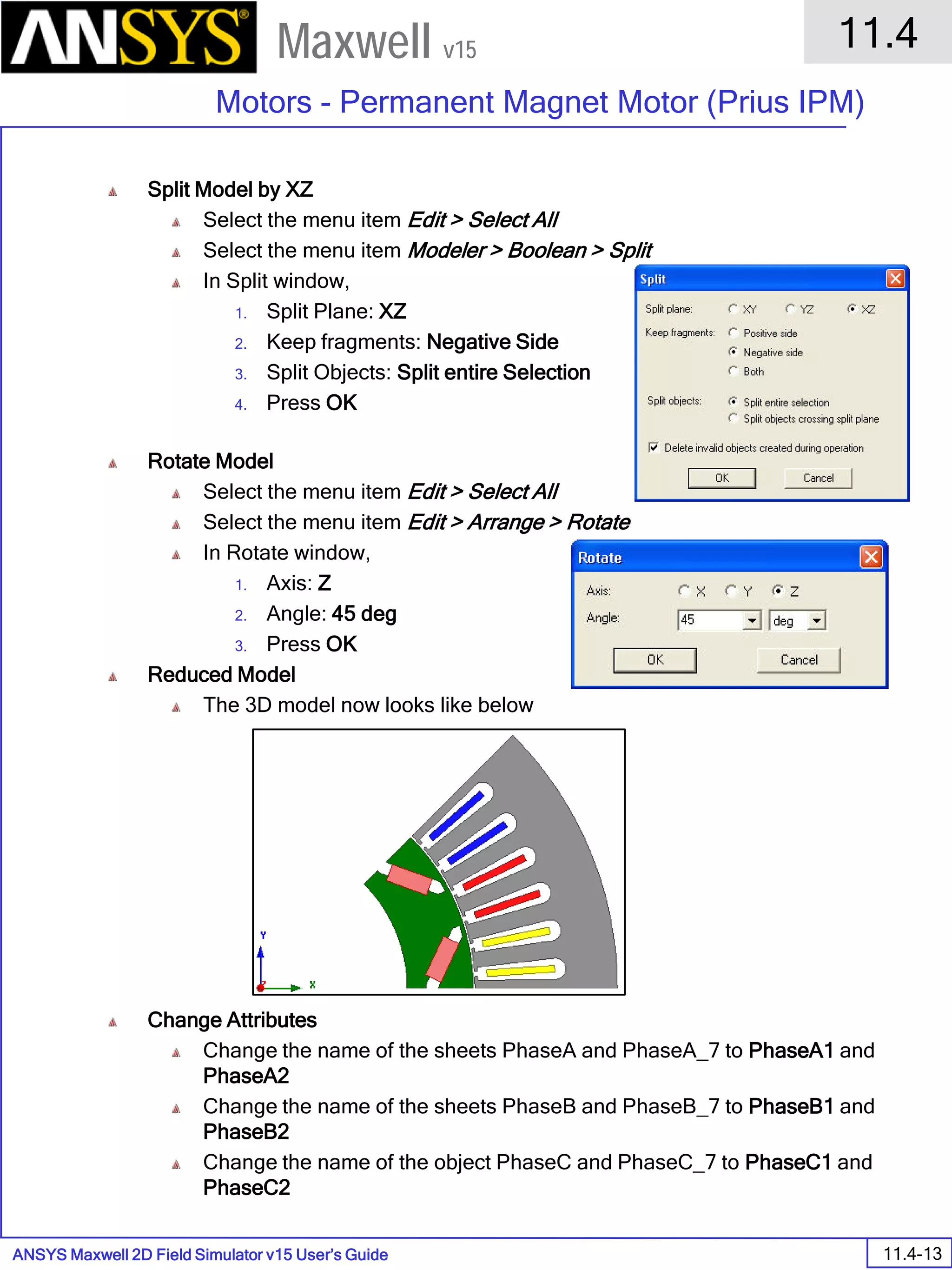 ANSYS Maxwell 2D Field Simulator v15 User’s Guide
11.4
Motors - Permanent Magnet Motor (Prius IPM)
11.4-13
Maxwell v15
Split Model by XZ
Select the menu item Edit > Select All
Select the menu item Modeler > Boolean > Split
In Split window,
1. Split Plane: XZ
2. Keep fragments: Negative Side
3. Split Objects: Split entire Selection
4. Press OK
Rotate Model
Select the menu item Edit > Select All
Select the menu item Edit > Arrange > Rotate
In Rotate window,
1. Axis: Z
2. Angle: 45 deg
3. Press OK
Reduced Model
The 3D model now looks like below
Change Attributes
Change the name of the sheets PhaseA and PhaseA_7 to PhaseA1 and
PhaseA2
Change the name of the sheets PhaseB and PhaseB_7 to PhaseB1 and
PhaseB2
Change the name of the object PhaseC and PhaseC_7 to PhaseC1 and
PhaseC2
 