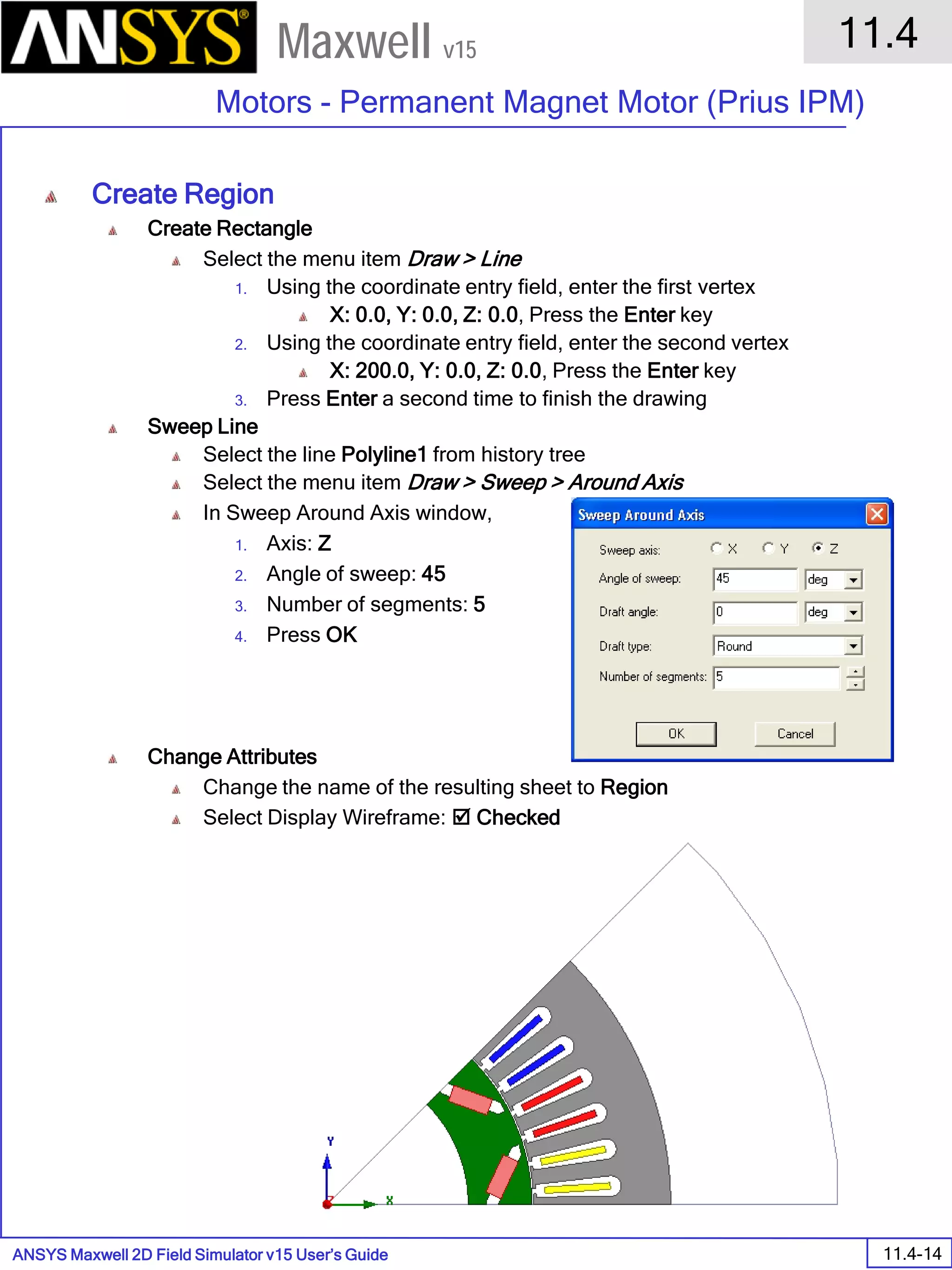 ANSYS Maxwell 2D Field Simulator v15 User’s Guide
11.4
Motors - Permanent Magnet Motor (Prius IPM)
11.4-14
Maxwell v15
Create Region
Create Rectangle
Select the menu item Draw > Line
1. Using the coordinate entry field, enter the first vertex
X: 0.0, Y: 0.0, Z: 0.0, Press the Enter key
2. Using the coordinate entry field, enter the second vertex
X: 200.0, Y: 0.0, Z: 0.0, Press the Enter key
3. Press Enter a second time to finish the drawing
Sweep Line
Select the line Polyline1 from history tree
Select the menu item Draw > Sweep > Around Axis
In Sweep Around Axis window,
1. Axis: Z
2. Angle of sweep: 45
3. Number of segments: 5
4. Press OK
Change Attributes
Change the name of the resulting sheet to Region
Select Display Wireframe:  Checked
 