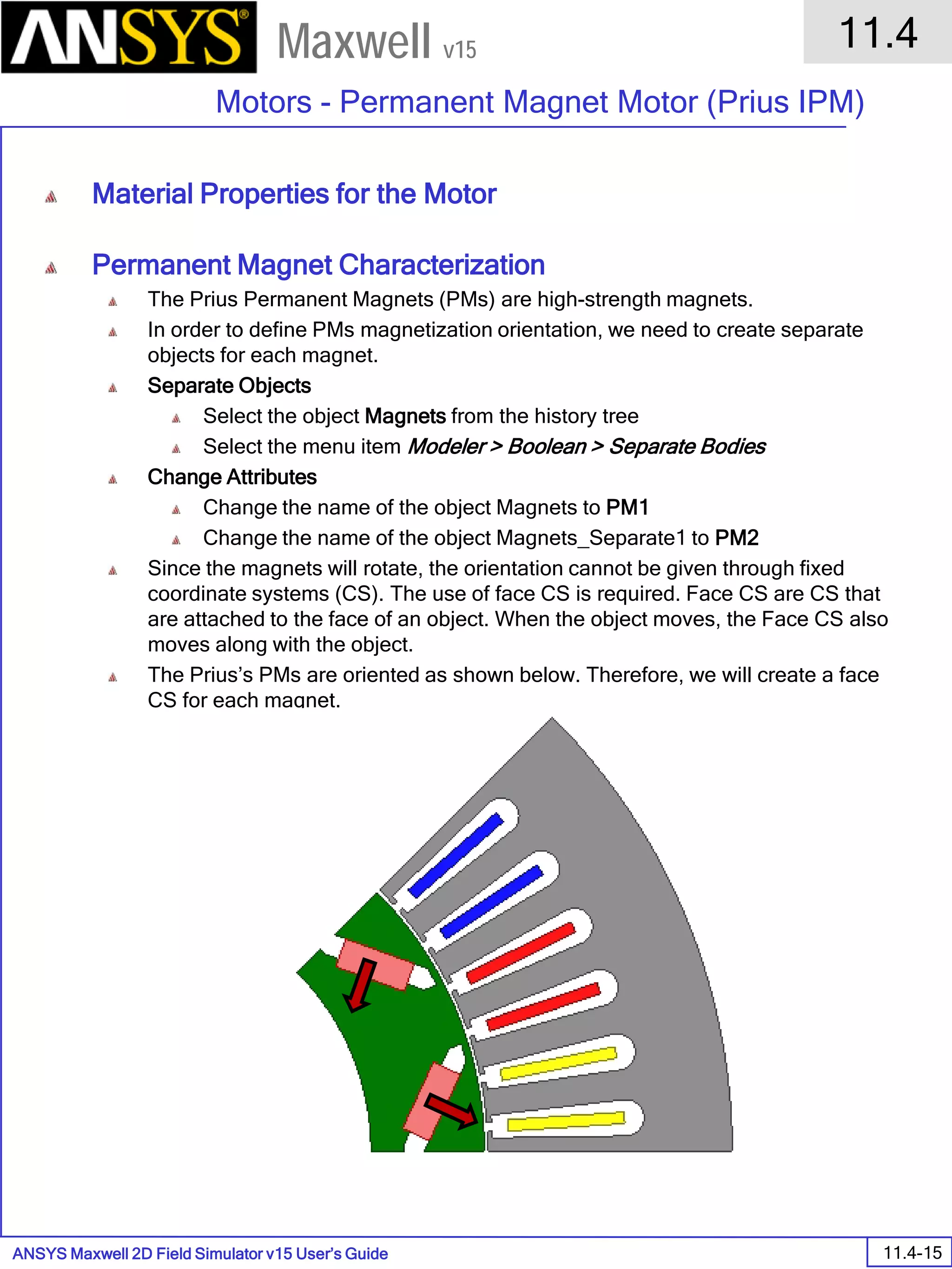 ANSYS Maxwell 2D Field Simulator v15 User’s Guide
11.4
Motors - Permanent Magnet Motor (Prius IPM)
11.4-15
Maxwell v15
Material Properties for the Motor
Permanent Magnet Characterization
The Prius Permanent Magnets (PMs) are high-strength magnets.
In order to define PMs magnetization orientation, we need to create separate
objects for each magnet.
Separate Objects
Select the object Magnets from the history tree
Select the menu item Modeler > Boolean > Separate Bodies
Change Attributes
Change the name of the object Magnets to PM1
Change the name of the object Magnets_Separate1 to PM2
Since the magnets will rotate, the orientation cannot be given through fixed
coordinate systems (CS). The use of face CS is required. Face CS are CS that
are attached to the face of an object. When the object moves, the Face CS also
moves along with the object.
The Prius’s PMs are oriented as shown below. Therefore, we will create a face
CS for each magnet.
 
