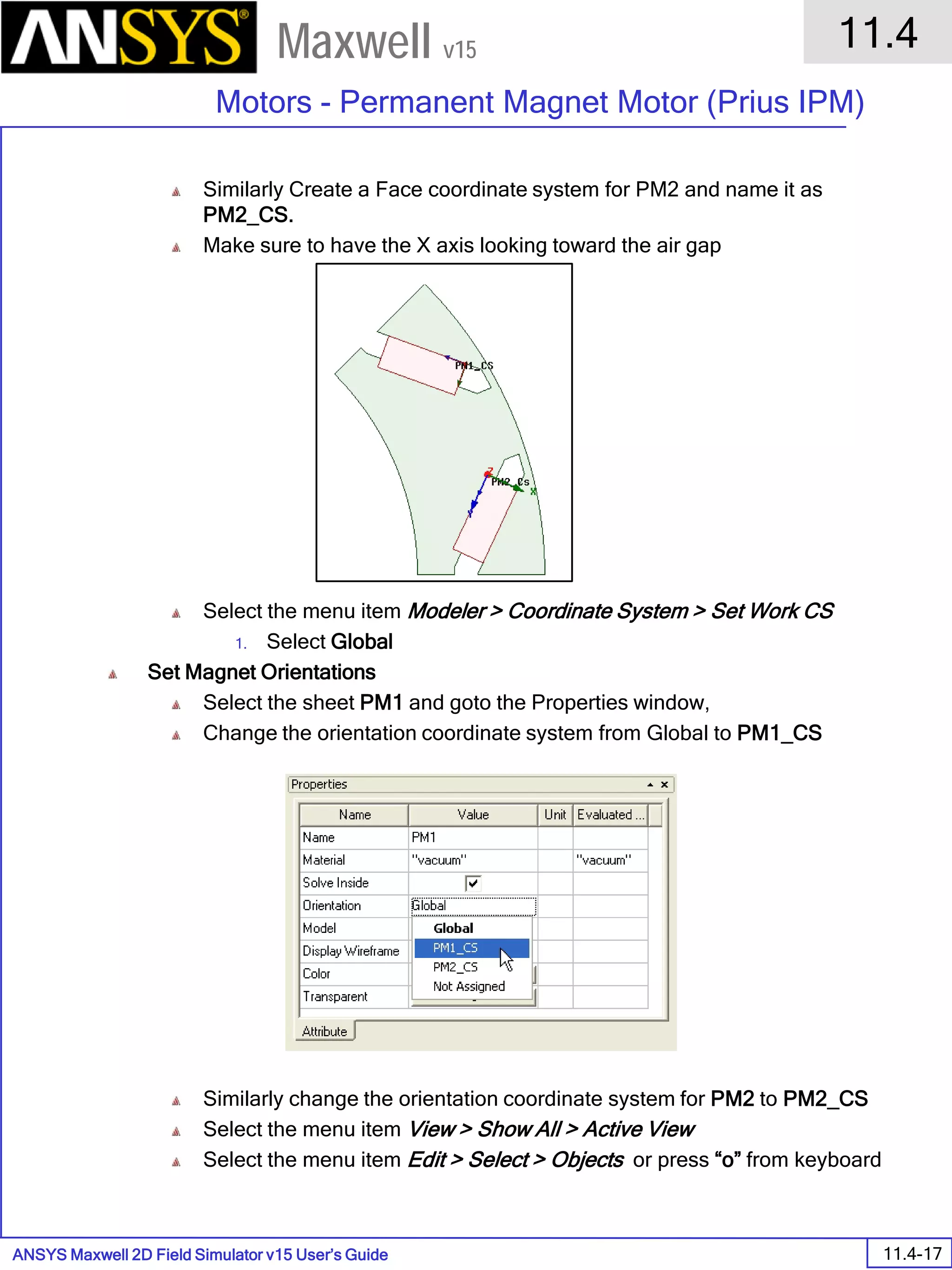 ANSYS Maxwell 2D Field Simulator v15 User’s Guide
11.4
Motors - Permanent Magnet Motor (Prius IPM)
11.4-17
Maxwell v15
Similarly Create a Face coordinate system for PM2 and name it as
PM2_CS.
Make sure to have the X axis looking toward the air gap
Select the menu item Modeler > Coordinate System > Set Work CS
1. Select Global
Set Magnet Orientations
Select the sheet PM1 and goto the Properties window,
Change the orientation coordinate system from Global to PM1_CS
Similarly change the orientation coordinate system for PM2 to PM2_CS
Select the menu item View > Show All > Active View
Select the menu item Edit > Select > Objects or press “o” from keyboard
 