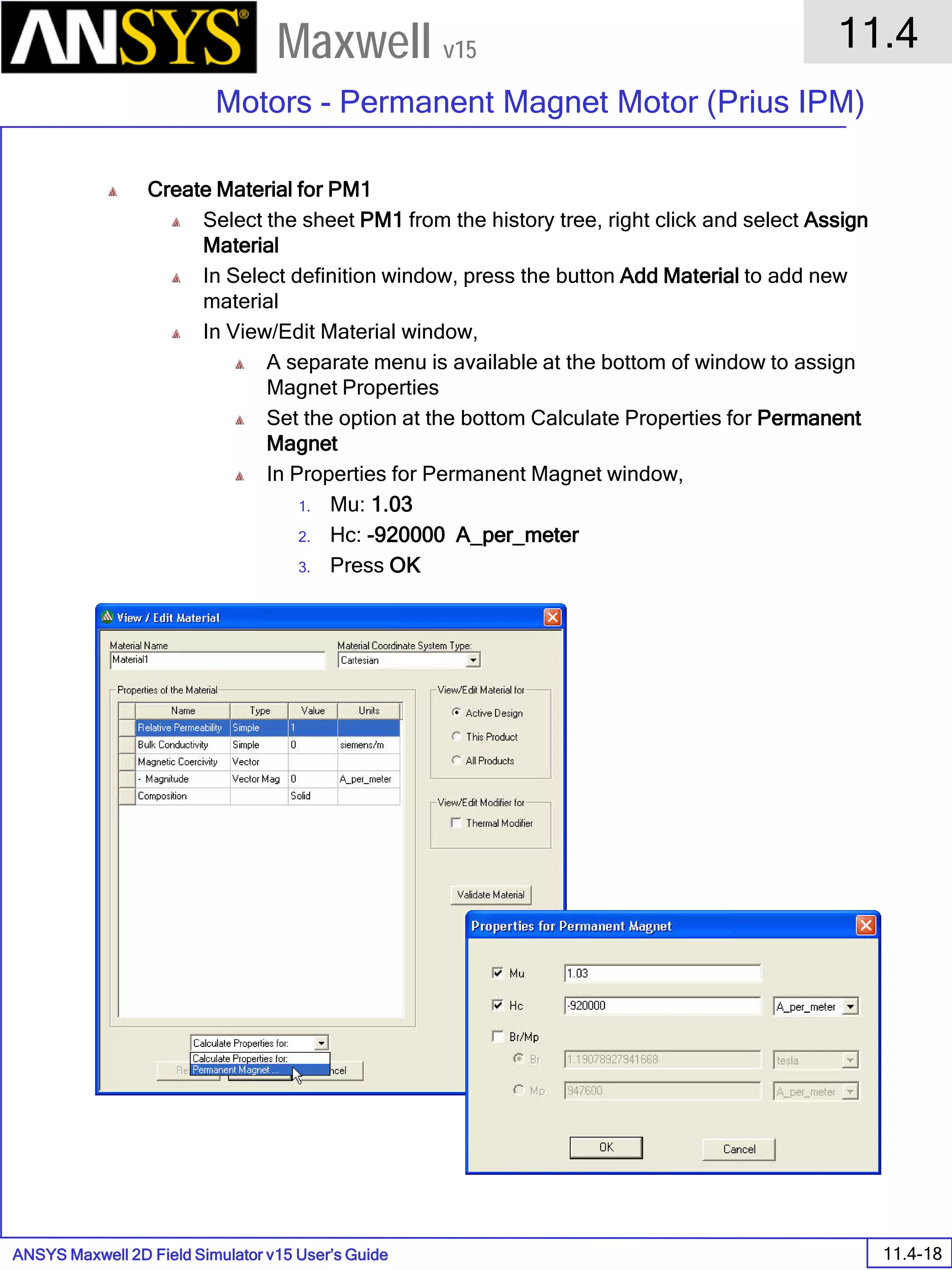 ANSYS Maxwell 2D Field Simulator v15 User’s Guide
11.4
Motors - Permanent Magnet Motor (Prius IPM)
11.4-18
Maxwell v15
Create Material for PM1
Select the sheet PM1 from the history tree, right click and select Assign
Material
In Select definition window, press the button Add Material to add new
material
In View/Edit Material window,
A separate menu is available at the bottom of window to assign
Magnet Properties
Set the option at the bottom Calculate Properties for Permanent
Magnet
In Properties for Permanent Magnet window,
1. Mu: 1.03
2. Hc: -920000 A_per_meter
3. Press OK
 