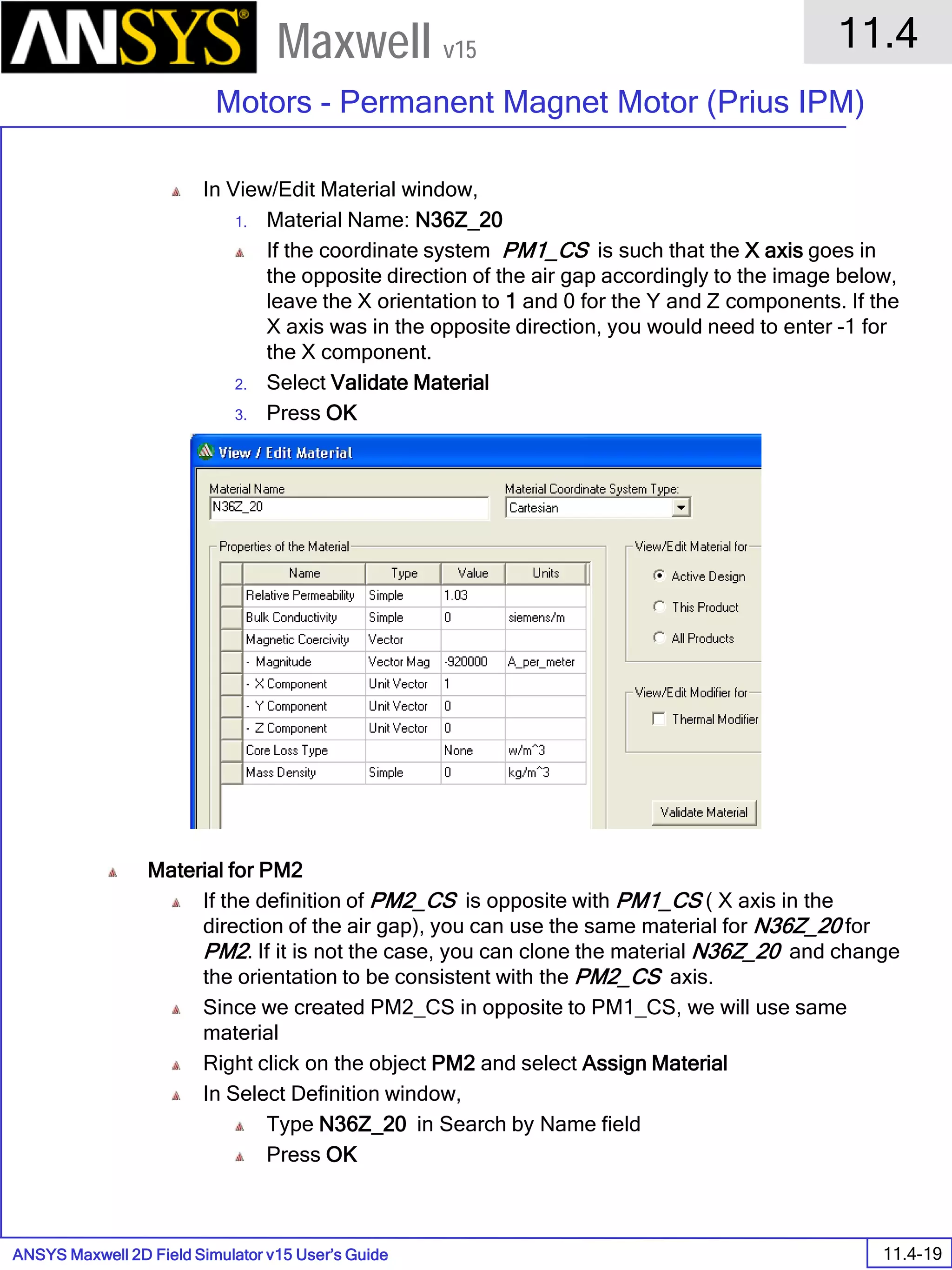 ANSYS Maxwell 2D Field Simulator v15 User’s Guide
11.4
Motors - Permanent Magnet Motor (Prius IPM)
11.4-19
Maxwell v15
In View/Edit Material window,
1. Material Name: N36Z_20
If the coordinate system PM1_CS is such that the X axis goes in
the opposite direction of the air gap accordingly to the image below,
leave the X orientation to 1 and 0 for the Y and Z components. If the
X axis was in the opposite direction, you would need to enter -1 for
the X component.
2. Select Validate Material
3. Press OK
Material for PM2
If the definition of PM2_CS is opposite with PM1_CS ( X axis in the
direction of the air gap), you can use the same material for N36Z_20 for
PM2. If it is not the case, you can clone the material N36Z_20 and change
the orientation to be consistent with the PM2_CS axis.
Since we created PM2_CS in opposite to PM1_CS, we will use same
material
Right click on the object PM2 and select Assign Material
In Select Definition window,
Type N36Z_20 in Search by Name field
Press OK
 