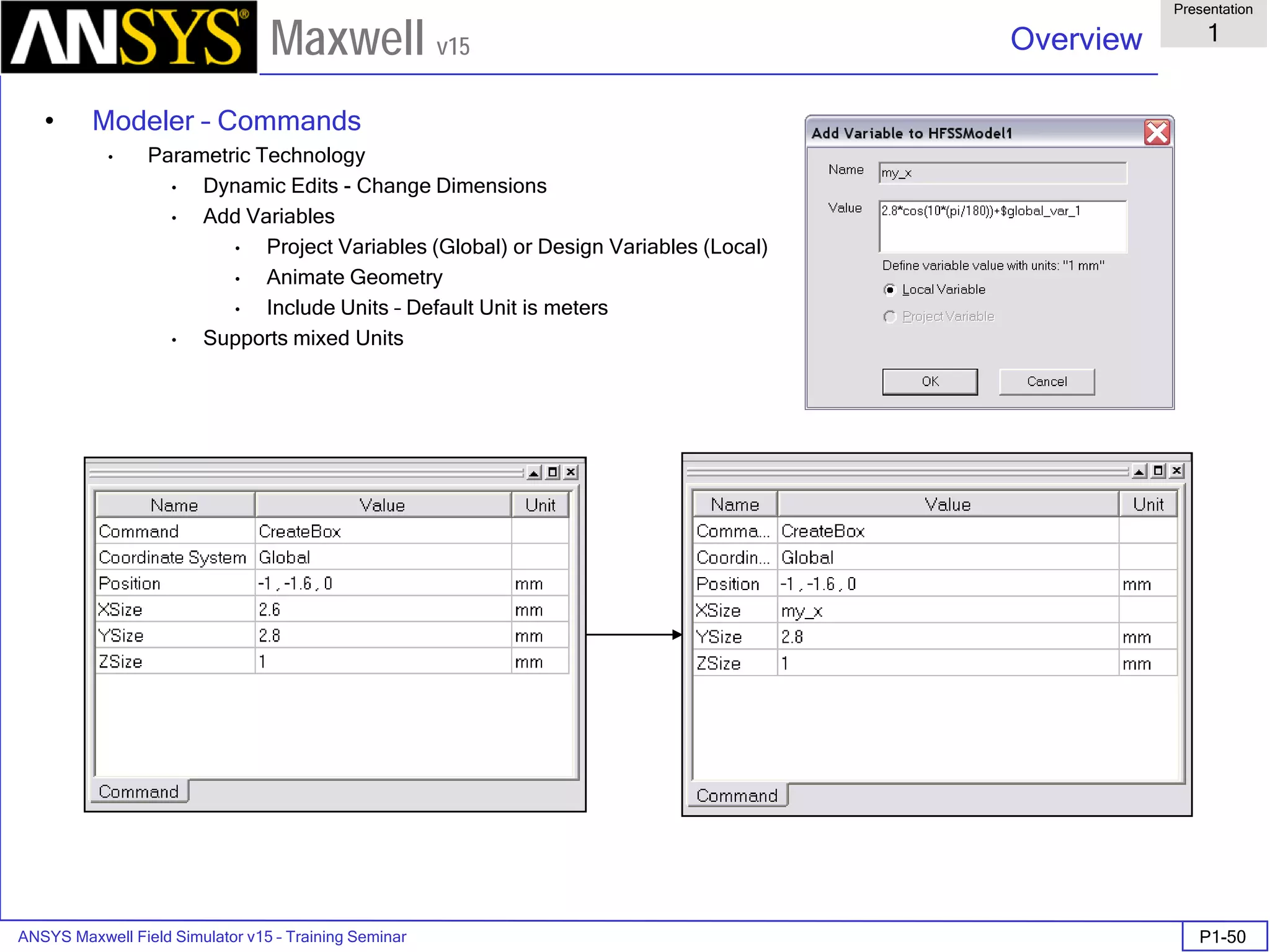 ANSYS Maxwell Field Simulator v15 – Training Seminar P1-50
Overview
Presentation
1
Maxwell v15
• Modeler – Commands
• Parametric Technology
• Dynamic Edits - Change Dimensions
• Add Variables
• Project Variables (Global) or Design Variables (Local)
• Animate Geometry
• Include Units – Default Unit is meters
• Supports mixed Units
 